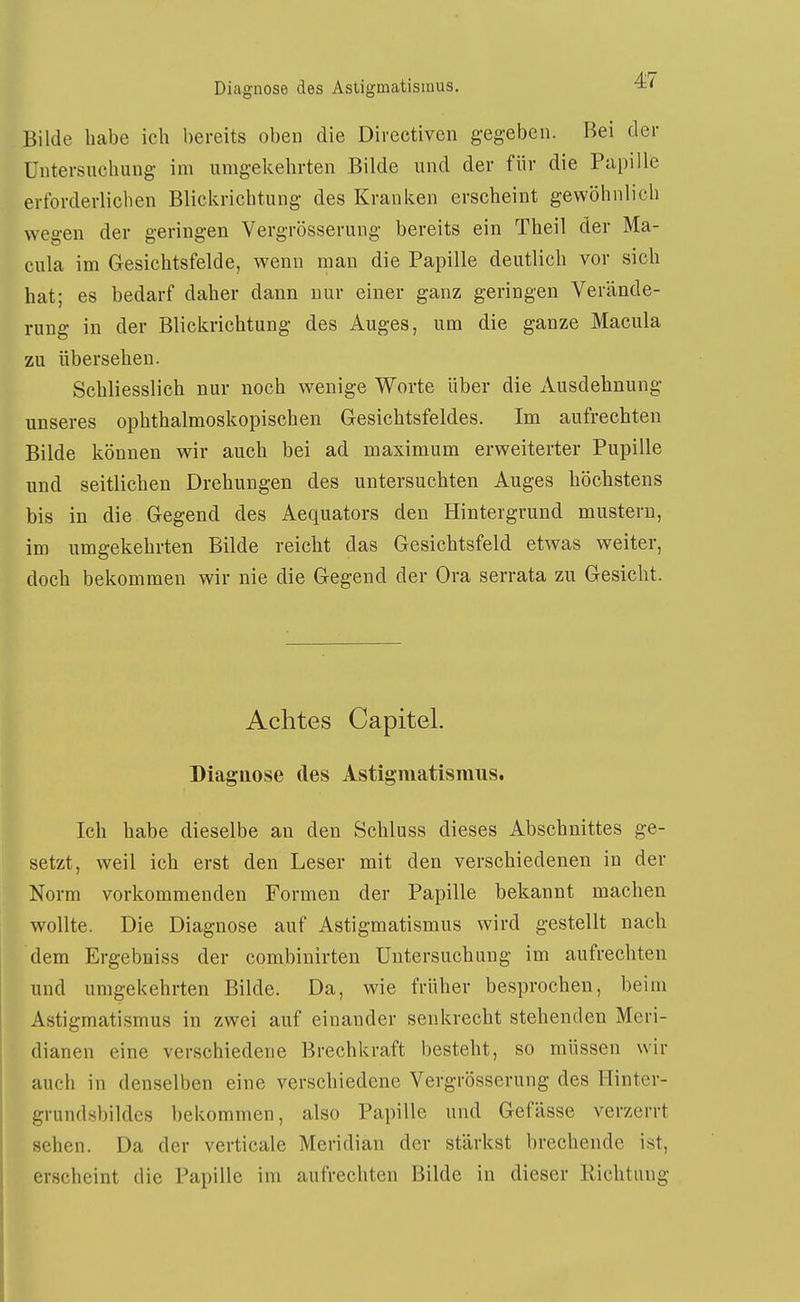 Diagnose des Astigmatismus. ■4« Bilde habe ich bereits oben die Directiven g-egebeu. Bei der Untersuchung im umgekehrten Bilde und der für die Papille erforderlichen Blickrichtung des Kranken erscheint gewöhnlich wegen der geringen Vergrösserung bereits ein Theil der Ma- cula im Gesichtsfelde, wenn man die Papille deutlich vor sich hat; es bedarf daher dann nur einer ganz geringen Verände- rung in der Blickrichtung des Auges, um die ganze Macula zu übersehen. Schliesslich nur noch wenige Worte über die Ausdehnung unseres ophthalmoskopischen Gesichtsfeldes. Im aufrechten Bilde können wir auch bei ad maximum erweiterter Pupille nnd seitlichen Drehungen des untersuchten Auges höchstens bis in die Gegend des Aequators den Hintergrund mustern, im umgekehrten Bilde reicht das Gesichtsfeld etwas weiter, doch bekommen wir nie die Gegend der Ora serrata zu Gesicht. Achtes Capitel. Diagnose des Astigmatismus. Ich habe dieselbe an den Schluss dieses Abschnittes ge- setzt, weil ich erst den Leser mit den verschiedenen in der Norm vorkommenden Formen der Papille bekannt machen wollte. Die Diagnose auf Astigmatismus wird gestellt nach dem Ergebniss der combiuirten Untersuchung im aufrechten und umgekehrten Bilde. Da, wie früher besprochen, beim Astigmatismus in zwei auf einander senkrecht stehenden Meri- dianen eine verschiedene Brechkraft besteht, so müssen wir auch in denselben eine verschiedene Vergrösserung des Hinter- grundsbildcs bekommen, also Papille und Gefässe verzerrt sehen. Da der verticale Meridian der stärkst brechende ist, erscheint die Papille im aufrechten Bilde in dieser Richtung
