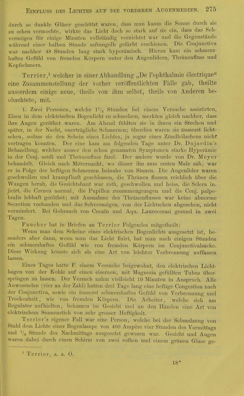 durch so duukle Gläser geschützt waren, dass man kaum die Sonne durch sie zu sehen vermochte, wirkte das Licht doch so stark auf sie ein, dass das Seh- vtM-mögcn für einige Minuten vollständig vernichtet war und die Gegenstände während einer halben Stunde safrangelb gefärbt erschienen. Die Conjunctiva war nachher 48 Stunden lang stark hyperämisch. Hierzu kam ein schmerz- haftes Gefühl von fremden Körpern unter den Augenlidern, Thränenfluss und Kopfschmerz. Terrier/ welcher in einer Abhandlung „De l'ophthalmie electrique oine Zusammenstellung der vorher veröffentlichten Fälle gab, theilte ausserdem einige neue, theils von ihm selbst, theils von Anderen be- uljach tete, mit. 1. Zwei Personen, welche 1^2 Stunden bei einem Versuche assistirten. Eisen in dem elekti'ischen Bogenlicht zu schmelzen, merkten gleich nachher, dass ihre Augen geröthet waren. Am Abend fühlten sie in ihnen ein Stechen und später, in der Nacht, unerträgliche Schmerzen; überdies waren sie äusserst licht- scheu, sodass sie den Schein eines Lichtes, ja sogar eines Zündhölzchens nicht vertragen konnten. Der eine kam am folgenden Tage unter Dr. Dujardin's Behandlung, welcher ausser den schon genannten Symptomen starke Hyperämie in der Conj. oculi und Thränenfluss fand. Der andere wurde von Dr. Meyer behandelt. Gleich nach Mitternacht, wo dieser ihn zum ersten Male sah, war er in Folge der heftigen Schmerzen beinahe von Sinnen. Die Augenlider waren geschwollen und ki-ampfhaft geschlossen, die Thränen flössen reichlich über die Wangen lierab, die Gesichtshaut war roth, geschwollen und heiss, die Sclera in- jicirt, die Cornea normal, die Pupillen zusammengezogen und die Conj. palpe- bralis lebhaft geröthet; mit Ausnahme des Thränenflusses war keine abnorme Scicretion vorhanden und das Sehvermögen, von der Lichtscheu abgesehen, nicht vermindert. Bei Gebrauch von Cocain und Aqu. Lauroeerasi gesund in zwei Tagen. Fauch er hat in'Briefen an Terrier Folgendes mitgetheilt: Weini man dem Scheine eines elektrischen Bogenlichts ausgesetzt ist, be- sonders aber dann, wenn man das Licht fixirt, hat man nach einigen Stunden (ün schmerzhaftes Gefühl wie von fi-emden Körpern im Conjunctivalsacke. Diese Wirkung könnte sich als eine Art von leichter Verbrennung auffassen lassen. Eines Tages hatte F. einem Versuche beigewohnt, den elektrischen Licht- bogen von der Kohle auf einen eisernen, mit Magnesia gefüllten Tubus über- springen zu lassen. Der Versuch nahm vielleicht 10 Minuten in Anspruch. Alle Anwesenden (vier an der Zahl) hatten drei Tage lang eine heftige Congestion nach der Conjunctiva, sowie ein äusserst schmerzhaftes Gefühl von Verbrennung und Trockenheit, wie von fremden Körpern. Die Arbeiter, welche sich am Regulator aufhielten, bekamen im Gesicht und an den Händen eine Art von i lcktrischem Sonnenstich von sehr gi-osser Heftigkeit. Tcrrier's eigener Fall war eine Person, welche bei der Schmelzung von Stahl dem Lichte einer Bogenlampe von 400 Ampere vier Stunden des Vormittags und Va Stunde des Nachmittags anssgesetzt gewesen war. Gesicht und Augen waren dabei durch einen Schirm von zwei rothen und einem grünen Glase ge- ' Terrier, a. a. 0. 18*