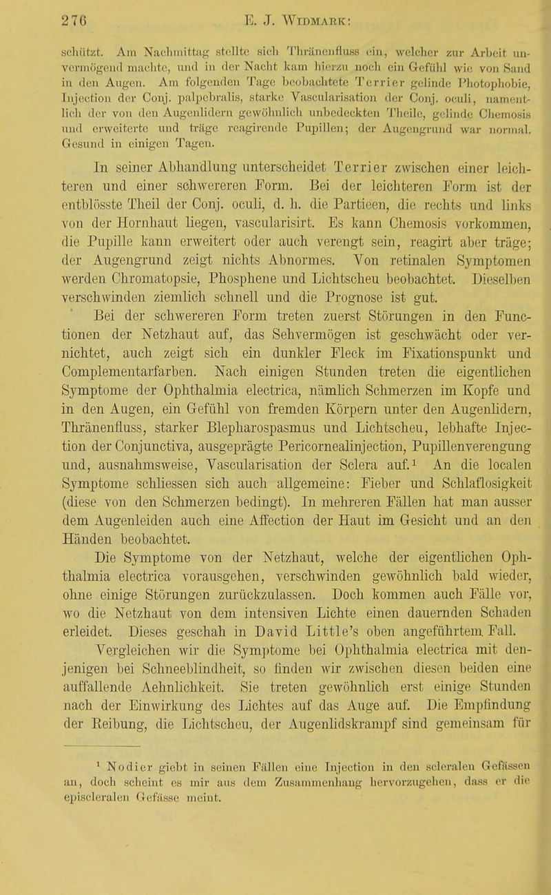 scliützt. Am Nachmittag stellte sich Thränciifluss ein, welcher zur Arbeit un- vormögeud maclitc, und in der Nacht kam hierzu noch ein Grefühl wie von Sand in den Augen. Am folgenden Tage beobachtete Terrier gelinde Photophobie, Injoction der Conj. palpebralis, starke Vascularisatiou der Conj. oculi, nament- lich der von den Augenlidern gewöhnlich unbedeckten Theile, gelinde Chemosis und erweiterte und ti-äge reagircnde Pupillen; der Augengrund war normal. Gesund in einigen Tagen. In semer Abliandlung unterscheidet Terrier zwischen einer leich- teren und einer schwereren Form. Bei der leichteren Form ist der entblüsste Theil der Conj. oculi, d. h. die Partieen, die rechts und links von der Hornhaut liegen, vascularisirt. Es kann Chemosis vorkommen, die Pupille kann erweitert oder auch verengt sein, reagirt aber träge; der Augengrund zeigt nichts Abnormes. Von retinalen Symptomen werden Chromatopsie, Phosphene und Lichtscheu beobachtet. Dieselben verschwinden ziemlich schnell und die Prognose ist gut. Bei der schwereren Form treten zuerst Störungen in den Func- tionen der Netzhaut auf, das Sehvermögen ist geschwächt oder ver- nichtet, auch zeigt sich ein dunkler Fleck im Fixationspunkt und Complementarfarben. Nach einigen Stunden treten die eigentlichen Symptome der Ophthalmia electrica, nämlich Schmerzen im Kopfe und in den Augen, ein Grefühl von fremden Körpern unter den Augenlidern, Thränenfluss, starker Blepharospasmus und Lichtscheu, lebhafte Injec- tion der Conjunctiva, ausgeprägte Pericornealinjection, Pupillenverengung und, ausnahmsweise, Vascularisation der Sclera auf.i An die localen Symptome schliessen sich auch allgemeine: Fieber und Schlaflosigkeit (diese von den Schmerzen bedingt). In mehi-eren Fällen hat man ausser dem Augenleiden auch eine Affection der Haut im Gresicht und an den Händen beobachtet. Die Symptome von der Netzhaut, welche der eigentlichen Oph- thalmia electrica vorausgehen, verschwinden gcAvöhnlich bald wieder, ohne einige Störungen zurückzulassen. Doch kommen auch Fälle vor, wo die Netzhaut von dem intensiven Lichte einen dauernden Schaden erleidet. Dieses geschah in David Little's oben angeführtem Fall. Vergleichen wir die Symptome bei Ophthalmia electrica mit den- jenigen bei Schneeblindheit, so ünden wir zwischen diesen beiden eine auffallende Aehnlichkeit. Sie treten gewöhnlich erst einige Stunden nach der Einwirkung des Lichtes auf das Auge auf. Die Empfindung der Keibung, die Lichtscheu, der Augenlidskrampf sind gemeinsam für ^ Nodier giebt in seinen Fällen eine Injection in den scleralen Geflisseu an, doch scheint es mir aus dem Zusammenliaug hervorzugehen, dass er die episcleralen Gefasse meint.