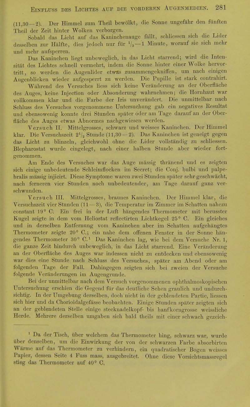 (11,30 — 2). Der Himmel zum Theil bewölkt, die Sonne ungefähr den fünften Theil der Zeit hinter Wolken verborgen. Sobald das Licht auf das Kaninchenauge fällt, schlicssen sich die Lider desselben zur Hälfte, dies jedoch nur für Va —1 Minute, worauf sie sich mehr und mehr aufsperren. Das Kaninchen liegt unbeweglich, in das Licht starrend; wird die Inten- sität des Lichtes schnell vermehrt, indem die Sonne hinter einer Wolke hervor- tritt, so werden die Augenlider etwas zusammengekniffen, um nach einigen Augenblicken wieder aufgesperrt zu werden. Die Pupille ist stark contrahirt. Während des Versuches Hess sich keine Veränderung an der Oberfläche des Auges, keine Injection oder Absonderung wahrnehmen; die Hornhaut war vollkommen klar und die Farbe der Iris unverändert. Die unmittelbar nach Schluss des Versuches vorgenommene Untersuchung gab ein negatives Eesultat und ebensowenig konnte drei Stunden später oder am Tage darauf an der Ober- fläche des Auges etwas Abnormes nachgewiesen werden. Versuch II. Mittelgrosses, schwarz und weisses Kaninchen. Der Himmel klar. Die Versuchszeit 2 V2 Stunde (11,30 —2). Das Kaninchen ist geneigt gegen das Licht zu blinzeln, gleichwohl ohne die Lider vollständig zu schliessen. Blepharostat wurde eingelegt, nach einer halben Stunde aber wieder fort- genommen. Am Ende des Versuches war das Auge mässig thränend und es zeigten sich einige unbedeutende Schleimflocken im Secret; die Conj. bulbi und palpe- bralis mässig injicirt. Diese Symptome waren zwei Stunden später sehr geschwächt, nach ferneren vier Stunden noch unbedeutender, am Tage darauf ganz ver- schwunden. Versuch HL Mittelgrosses, braunes Kaninchen. Der Himmel klar, die Versuchszeit vier Stunden (11 — 3), die Temperatm- im Zimmer im Schatten nahezu constant 19 C. Ein frei in der Luft hängendes Thermometer mit berusster Kugel zeigte in dem vom Heliostat reflectirten Lichtkegel 25 C. Ein gleiches und in derselben Entfernung vom Kaninchen aber im Schatten aufgehängtes Thermometer zeigte 20 C; ein nahe dem off'enen Fenster in der Sonne hän- gendes Thermometer 30 C.^ Das Kaninchen lag, wie bei dem Versuche Nr. 1, die ganze Zeit hindurch unbeweglich, in das Licht starrend. Eine Veränderung an der Oberfläche des Auges war indessen nicht zu entdecken und ebensowenig war dies eine Stunde nach Schluss des Versuches, später am Abend oder am folgenden Tage der Fall. Dahingegen zeigten sich bei zweien der Versuche folgende Veränderungen im Augengrunde. Bei der unmittelbar nach dem Versuch vorgenommenen ophthalmoskopischen Untersuchung erschien die Gegend für das deutliche Sehen graulich und undurch- sichtig. In der Umgebung derselben, doch nicht in der geblendeten Partie, Hessen sich hier und da Chorioidalgefässe beobachten. Einige Stunden später zeigten sich an der geblendeten Stelle einige Stecknadelkopf- bis hanfkorngrosse weissliche Herde. Mehrere derselben umgaben sich bald theils mit einer schwach gezeich- ' Da der Tisch, über welchem das Thermometer hing, schwarz war, wurde über denselben, um die Einwirkung der von der schwarzen Farbe absorbirten Wärme auf das Thermometer zu verhindern, ein quadratischer Bogen weisses Papier, dessen Seite 4 Fuss mass, ausgebreitet. Ohne diese Vorsichtsmassregel stieg das Thermometer auf 40 C,