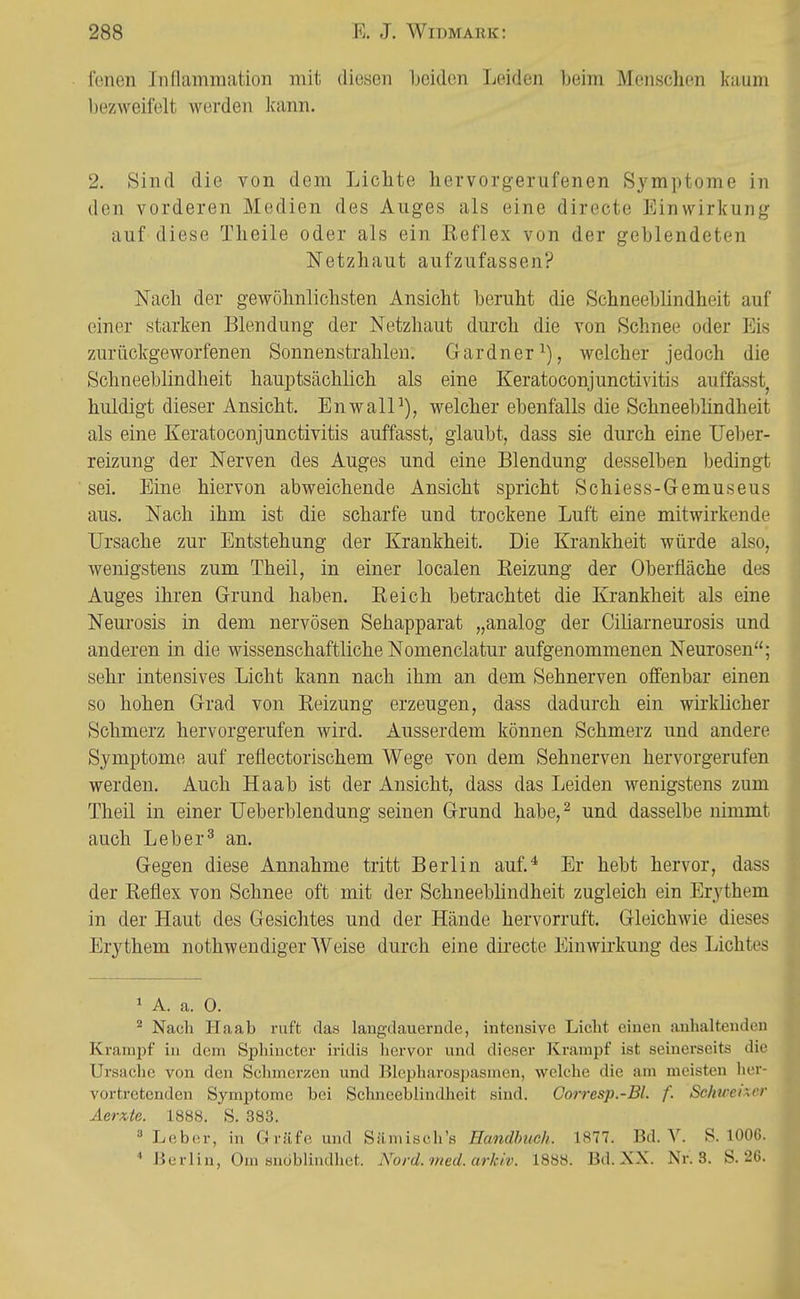 fenen Iiiflamraation mit diesen Ijciden Leiden beim Menschen kaum bezweifelt werden kann. 2. Sind die von dem Lichte hervorgerufenen Symptome in den vorderen Medien des Auges als eine directe Einwirkung auf diese Theile oder als ein Reflex von der geblendeten Netzhaut aufzufassen? Nach der gewöhnlichsten Ansicht beruht die Schneeblindheit auf einer starken Blendung der Netzhaut durch die von Schnee oder Eis zurückgeworfenen Sonnenstrahlen. Gardner welcher jedoch die Schneeblindheit hauptsächlich als eine Keratoconjunctivitis auffasst, huldigt dieser Ansicht. EnwalP), welcher ebenfalls die Schneeblindheit als eine Keratoconjunctivitis auffasst, glaubt, dass sie durch eine Ueber- reizung der Nerven des Auges und eine Blendung desselben bedingt sei. Eine hiervon abweichende Ansicht spricht Schiess-Gemuseus aus. Nach ihm ist die scharfe und trockene Luft eine mitwirkende Ursache zur Entstehung der Krankheit. Die Krankheit würde also, wenigstens zum Theil, in einer localen Reizung der Oberfläche des Auges ihren Grund haben. Reich betrachtet die Krankheit als eine Neurosis in dem nervösen Sehapparat „analog der Ciliarneurosis und anderen in die wissenschaftliche Nomenclatur aufgenommenen Neurosen; sehr intensives Licht kann nach ihm an dem Sehnerven offenbar einen so hohen Grad von Reizung erzeugen, dass dadurch ein wirklicher Schmerz hervorgerufen wird. Ausserdem können Schmerz und andere Symptome auf reflectorischem Wege von dem Sehnerven hervorgerufen werden. Auch Haab ist der Ansicht, dass das Leiden wenigstens zum Theil in einer TJeberblendung seinen Grund habe,^ und dasselbe nimmt auch Leb er ^ an. Gegen diese Annahme tritt Berlin auf.* Er hebt hervor, dass der Reflex von Schnee oft mit der SchneebHndheit zugleich ein Erythem in der Haut des Gesichtes und der Hände hervorruft. Gleichwie dieses Erythem nothweudiger Weise durch eine directe Einwirkung des Lichtes 1 A. a. 0. Nach Haab ruft das langdauernde, intensive Liclit einen anhaltenden Krampf in dem Sphincter iridis liervor und dieser Krampf ist seinerseits die Ursache von den Schmei'zen und Blepharospasmen, welche die am meisten her- vortretenden Symptome bei Schneeblindheit sind. Corresp.-Bl. f. Schwener Aerxte. 1888. S. 383. » Leb(!r, in Gräfe und Sämisch's F«n(/ft2/e//. 1877. Bd. V. S. lOOG.  Berlin, Om snoblindhet. Nord. med. arkiv. 1888. Bd. XX. Nr. 3. S. 26.