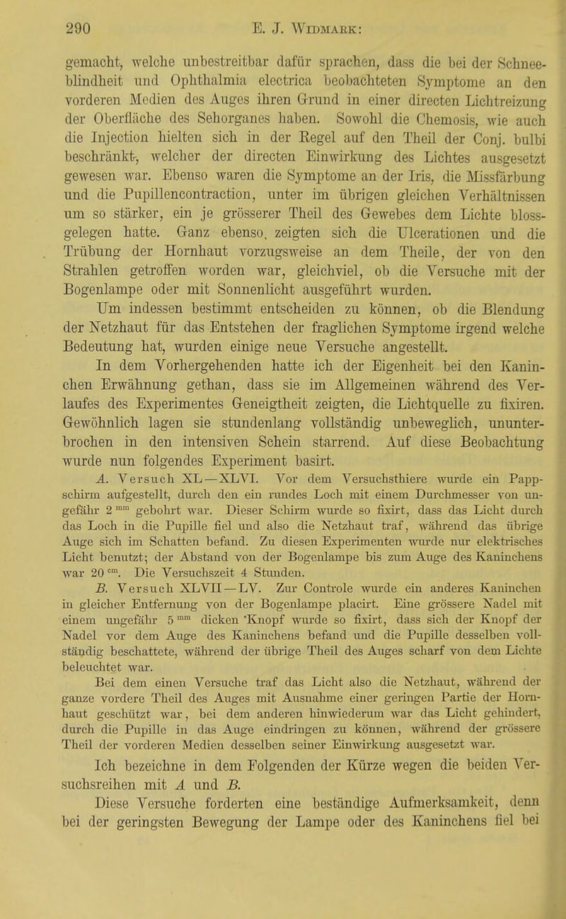 gemacht, welche unbestreitbar dafür sprachen, dass die bei der Schnee- blindheit und Ophthalmia electrica beobachteten Symptome an den vorderen Medien des Auges ihren Grund in einer directen Lichtreizung der Oberfläche des Sehorganes haben. Sowohl die Chemosis, wie auch die Injection hielten sich in der Regel auf den Theil der Conj. bulbi beschränkt-, welcher der directen Einwirkung des Lichtes ausgesetzt gewesen war. Ebenso waren die Symptome an der Iris, die Missfärbung und die Pupillencontraction, unter im übrigen gleichen Verhältnissen um so stärker, ein je grösserer Theil des Gewebes dem Lichte bioss- gelegen hatte. Ganz ebenso, zeigten sich die Ulcerationen und die Trübung der Hornhaut vorzugsweise an dem Theile, der von den Strahlen getroffen worden war, gleichviel, ob die Versuche mit der Bogenlampe oder mit Sonnenlicht ausgeführt wurden. Um indessen bestimmt entscheiden zu können, ob die Blendung der Netzhaut für das Entstehen der fraglichen Symptome irgend welche Bedeutung hat, wurden einige neue Versuche angestellt. In dem Vorhergehenden hatte ich der Eigenheit bei den Kanin- chen Erwähnung gethan, dass sie im Allgemeinen während des Ver- laufes des Experimentes Geneigtheit zeigten, die Lichtquelle zu fixiren. Gewöhnlich lagen sie stundenlang vollständig unbeweglich, ununter- brochen in den intensiven Schein starrend. Auf diese Beobachtung wurde nun folgendes Experiment basirt. A. Versuch XL—XL VI. Vor dem Versuchsthiere wurde ein Papp- schirm aufgestellt, durch den ein rundes Loch mit einem Durchmesser von un- gefähr 2 ™ gebohrt war. Dieser Schirm wurde so fixirt, dass das Licht dm-ch das Loch in die Pupille fiel und also die Netzhaut traf, während das übrige Auge sich im Schatten befand. Zu diesen Experimenten wui'de nur elekti'isches Licht benutzt; der Abstand von der Bogenlampe bis zum Auge des Kaninchens war 20 ™. Die Versuchszeit 4 Stunden. B. Versuch XLVII — LV. Zur Controle wurde ein anderes Kaninchen in gleicher Entfernung von der Bogenlampe placirt. Eine gi-össere Nadel mit einem ungefähr 5 ° dicken 'Knopf wurde so fixirt, dass sich der Knojjf der Nadel vor dem Auge des Kaninchens befand und die Pupille desselben voll- ständig beschattete, während der übrige Theil des Auges scharf von dem Lichte beleuchtet war. Bei dem einen Versuche traf das Licht also die Netzhaut, während der ganze vordere Theil des Auges mit Ausnahme einer geringen Partie der Horn- haut geschützt war, bei dem anderen hinwiederum war das Licht gehindert, durch die Pupille in das Auge eindringen zu können, während der grössere Theil der vorderen Medien desselben seiner Einwirkung ausgesetzt war. Ich bezeichne in dem Folgenden der Kürze wegen die beiden Ver- suchsreihen mit A und B. Diese Versuche forderten eine beständige Aufmerksamkeit, denn bei der geringsten Bewegung der Lampe oder des Kaninchens fiel bei