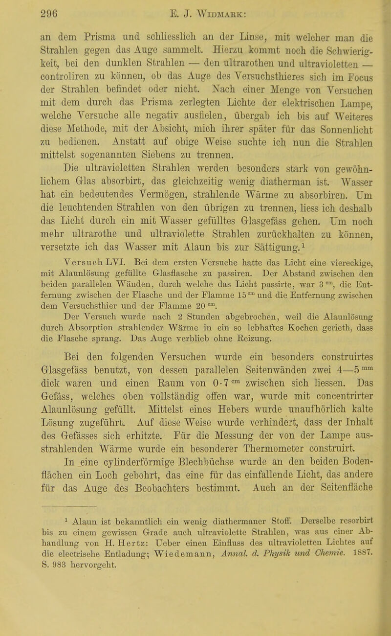 an dem Prisma und scliliesslicli an der Linse, mit welcher man die Strahlen gegen das Auge sammelt. Hierzu kommt noch die Schwierig- keit, bei den dunklen Strahlen — den Ultrarothen und ultravioletten controliren zu können, ob das Auge des Versuchsthieres sich im Focus der Strahlen befindet oder nicht. Nach einer Menge von Versuchen mit dem durch das Prisma zerlegten Lichte der elektrischen Lampe, welche Versuche alle negativ ausfielen, übergab ich bis auf Weiteres diese Methode, mit der Absicht, mich ihrer später für das Sonnenlicht zu bedienen. Anstatt auf obige Weise suchte ich nun die Strahlen mittelst sogenannten Siebens zu trennen. Die ultravioletten Strahlen werden besonders stark von gewöhn- lichem Glas absorbirt, das gleichzeitig wenig diatherman ist. Wasser hat ein bedeutendes Vermögen, strahlende Wärme zu absorbiren. Um die leuchtenden Strahlen von den übrigen zu trennen, liess ich deshall) das Licht durch ein mit Wasser gefülltes Grlasgefäss gehen. Um noch mehr ultrarothe und ultraviolette Strahlen zurückhalten zu können, versetzte ich das Wasser mit Alaun bis zur Sättigung.^ Versuch LVI. Bei dem ersten Versuche hatte das Licht eine viereckige, mit Alaunlösung gefüllte Glasflasche zu passiren. Der Abstand zwischen den beiden parallelen Wänden, durch welche das Licht passirte, war 3°, die Ent- fernung zwischen der Flasche und der Flamme 15° und die Entfernung zwischen dem Versuchsthier und der Flamme 20™. Der Versuch wurde nach 2 Stunden abgebrochen, weil die Alaunlösung durch Absorption strahlender Wärme in ein so lebhaftes Kochen gerieth, dass die Flasche sprang. Das Auge verblieb ohne Reizung. Bei den folgenden Versuchen wurde ein besonders construii'tes Glasgefäss benutzt, von dessen parallelen Seitenwänden zwei 4—5™™ dick waren und einen Eaum von 0 • 7zwischen sich Hessen. Das Gefäss, welches oben vollständig offen war, wurde mit concentrirter Alaunlösung gefüllt. Mittelst eines Hebers wurde unaufhörlich kalte Lösung zugeführt. Auf diese Weise wurde verhindert, dass der Inhalt des Gefässes sich erhitzte. Für die Messung der von der Lampe aus- strahlenden Wärme wurde ein besonderer Thermometer construirt. In eine cylinderförmige Blechbüchse wurde an den beiden Boden- flächen ein Loch gebohrt, das eine für das einfallende Licht, das andere für das Auge des Beobachters bestimmt. Auch an der Seitenfläche 1 Alaun ist bekanntlich ein wenig diathermaner Stoff. Derselbe resorbirt bis zu einem gewissen Grade auch ultraviolette Sti-ahlen, was aus einer Ab- handlung von H. Hertz: Ueber einen Eiufluss des ultravioletten Lichtes auf die electi-isehe Entladung; Wiedemann, Annal. d. Physik und Chemie. 1887. S. 983 hervorgeht.