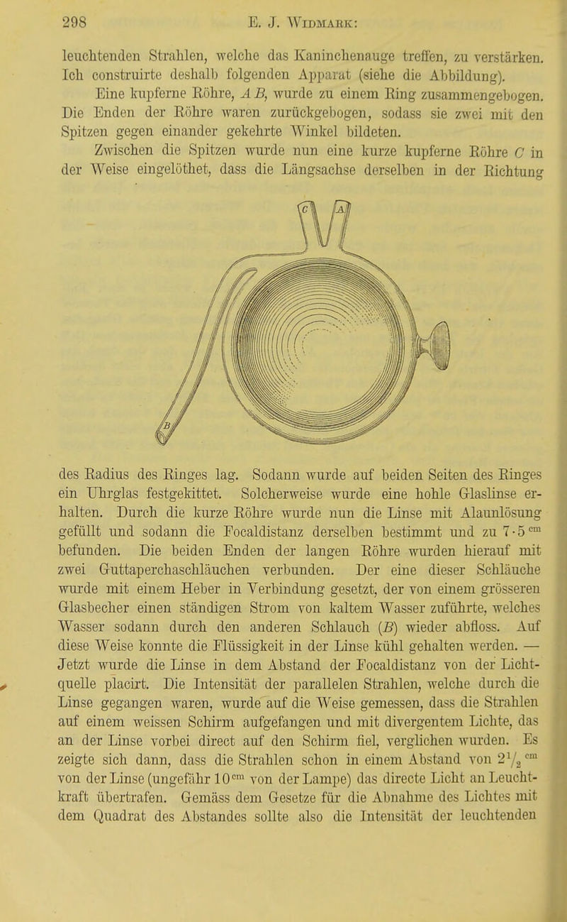 leuchtenden Strahlen, welche das Kaninchenauge trefien, zu verstärken. Ich construirte deshalb folgenden Apparat (siehe die Abbildung). Eine kupferne Röhre, Ä B, wurde zu einem Ring zusammengebogen. Die Enden der Röhre waren zurückgebogen, sodass sie zwei mit den Spitzen gegen einander gekehrte Winkel bildeten. Zwischen die Spitzen wurde nun eine kurze kupferne Röhre C in der Weise eingelöthet, dass die Längsachse derselben in der Richtung des Radius des Ringes lag. Sodann wurde auf beiden Seiten des Ringes ein TJhrglas festgekittet. Solcherweise wurde eine hohle Grlaslinse er- halten. Durch die kurze Röhre wurde nun die Linse mit Alaunlösung gefüllt und sodann die Eocaldistanz derselben bestimmt und zu 7 • 5 befunden. Die beiden Enden der langen Röhre wurden hierauf mit zwei Gruttaperchaschläuchen verbunden. Der eine dieser Schläuche wurde mit einem Heber in Verbindung gesetzt, der von einem grösseren Grlasbecher einen ständigen Strom von kaltem Wasser zuführte, welches Wasser sodann durch den anderen Schlauch {B) wieder abfloss. Auf diese Weise konnte die Flüssigkeit in der Linse kühl gehalten werden. — Jetzt wurde die Linse in dem Abstand der Focaldistanz von der Licht- quelle placirt. Die Intensität der parallelen Strahlen, welche durch die Linse gegangen waren, wurde auf die Weise gemessen, dass die Strahlen auf einem weissen Schirm aufgefangen und mit divergentem Lichte, das an der Linse vorbei direct auf den Schirm fiel, verglichen wurden. Es zeigte sich dann, dass die Strahlen schon in einem Abstand von 272'^ von der Linse (ungefähr 10' von der Lampe) das directe Licht an Leucht- kraft übertrafen. Gemäss dem Gesetze für die Abnahme des Lichtes mit dem Quadrat des Abstandes sollte also die Intensität der leuchtenden