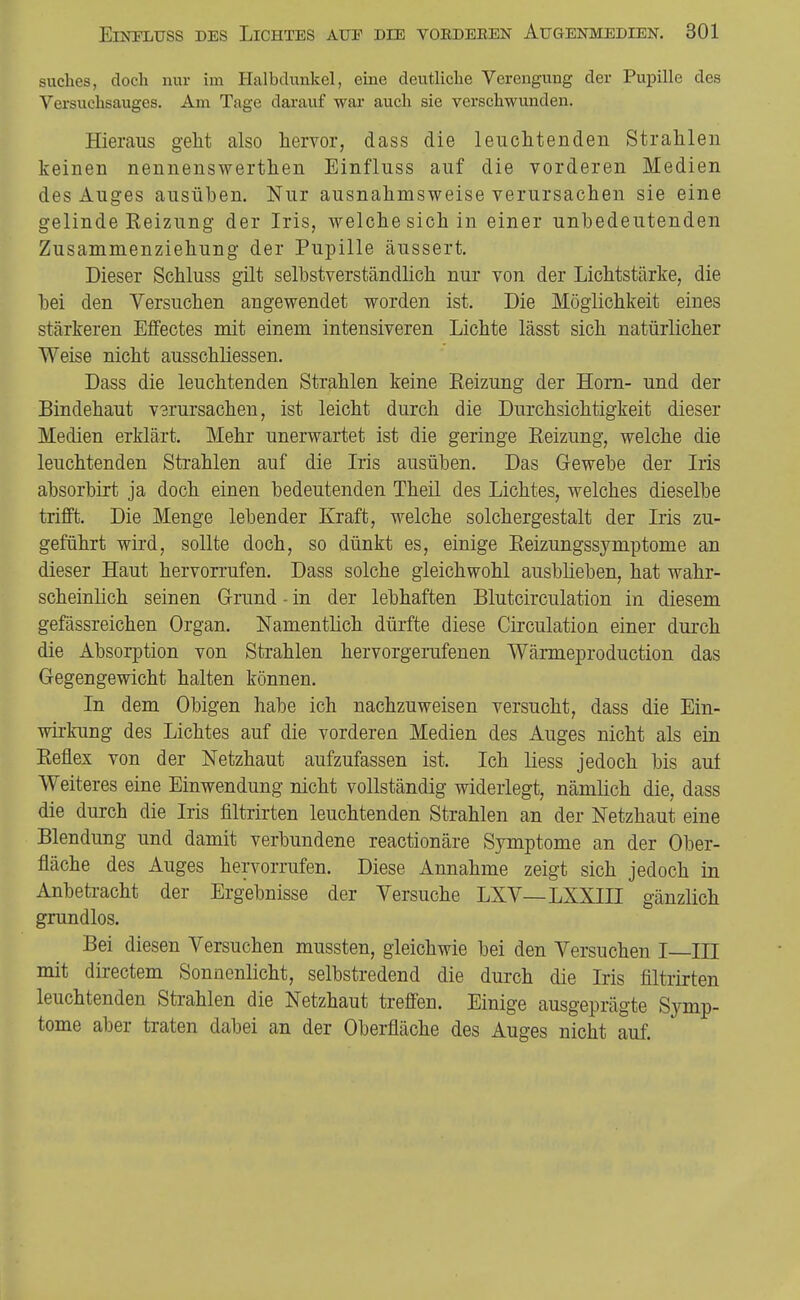 suches, doch nur im Halbdunkel, eine deutliche Verengung der Pupille des Versuchsauges. Am Tage darauf war auch sie verschwunden. Hieraus geht also hervor, dass die leuchtenden Strahlen keinen nennenswerthen Einfluss auf die vorderen Medien des Auges ausüben. Nur ausnahmsweise verursachen sie eine gelinde Heizung der Iris, welche sich in einer unbedeutenden Zusammenziehung der Pupille äussert. Dieser Schluss gilt selbstverständlich nur von der Lichtstärke, die bei den Versuchen angewendet worden ist. Die Möglichkeit eines stärkeren Effectes mit einem intensiveren Lichte lässt sich natürlicher Weise nicht ausschliessen. Dass die leuchtenden Strahlen keine Eeizung der Horn- und der Bindehaut V3rursachen, ist leicht durch die Durchsichtigkeit dieser Medien erklärt. Mehr unerwartet ist die geringe Reizung, welche die leuchtenden Strahlen auf die Iris ausüben. Das G-ewebe der Iris absorbirt ja doch einen bedeutenden Theil des Lichtes, welches dieselbe trifft. Die Menge lebender Kraft, welche solchergestalt der Iris zu- geführt wird, sollte doch, so dünkt es, einige Eeizungssymptome an dieser Haut hervorrufen. Dass solche gleichwohl ausblieben, hat wahr- scheinlich seinen G-rund - in der lebhaften Blutcirculation in diesem gefässreichen Organ. Namentlich dürfte diese Circulation einer durch die Absorption von Strahlen hervorgerufenen Wärmeproduction das Gegengewicht halten können. In dem Obigen habe ich nachzuweisen versucht, dass die Ein- wirkung des Lichtes auf die vorderen Medien des Auges nicht als ein Eeflex von der Netzhaut aufzufassen ist. Ich liess jedoch bis auf Weiteres eine Einwendung nicht vollständig widerlegt, nämlich die, dass die durch die Iris filtrirten leuchtenden Strahlen an der Netzhaut eine Blendung und damit verbundene reactionäre Symptome an der Ober- fläche des Auges hervorrufen. Diese Annahme zeigt sich jedoch in Anbeti-acht der Ergebnisse der Versuche LXV—LXXIII gänzlich grundlos. Bei diesen Versuchen mussten, gleichwie bei den Versuchen I—III mit directem Sonnenlicht, selbstredend die durch die Iris filtrirten leuchtenden Strahlen die Netzhaut treffen. Einige ausgeprägte Symp- tome aber traten dabei an der Oberfläche des Auges nicht auf.