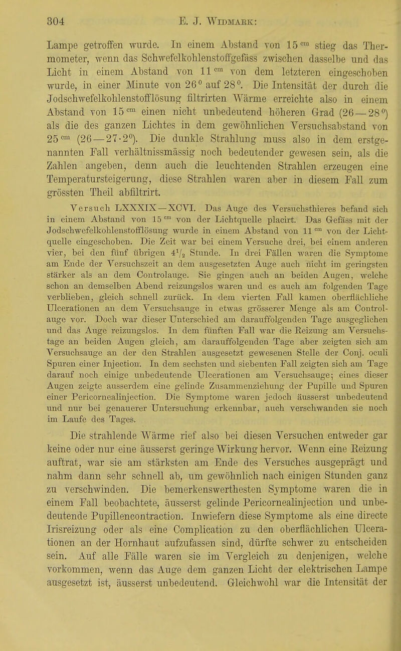 Lampe getroffen wurde. In einem Abstand von 15'^™ stieg das Ther- mometer, wenn das Schwefelkohlenstoffgefäss zwischen dasselbe und das Licht in einem Abstand von 11 von dem letzteren eingeschoben wurde, in einer Minute von 26° auf 28. Die Intensität der durch die Jodschwefelkohlenstofflösung filtrirten Wärme erreichte also in einem Abstand von 15<=^ einen nicht unbedeutend höheren Grad (26 — 28'') als die des ganzen Lichtes in dem gewöhnlichen Versuchsabstand von 25'^ (26 —27-2°). Die dunkle Strahlung muss also in dem erstge- nannten Fall verhältnissmässig noch bedeutender gewesen sein, als die Zahlen angeben, denn auch die leuchtenden Strahlen erzeugen eine Temperatursteigerung, diese Strahlen waren aber in diesem Fall zum gTössten Theil abfiltrirt. Versucli LXXXIX—XCVI. Das Auge des Versuchsthieres befand sich in einem Abstand von 15 ^ von der Lichtquelle placirt. Das Gefäss mit der Jodschwefelkohlenstofflösung wu.rde in einem Abstand von 11 von der Licht- quelle eingeschoben. Die Zeit war bei einem Versuche drei, bei einem anderen vier, bei den fünf übrigen 4^2 Stunde. In drei Fällen waren die Symptome am Ende der Versuchszeit an dem ausgesetzten Auge auch nicht im geringsten stärker als an dem Controlauge. Sie gingen auch an beiden Augen, welche schon an demselben Abend reizungslos waren und es auch am folgenden Tage verblieben, gleich schnell zurück. In dem vierten Fall kamen oberflächliche Ulcerationen an dem Versuchsauge in etwas grösserer Menge als am Control- auge vor. Doch war dieser Unterschied am darauffolgenden Tage ausgeglichen und das Auge reizungslos. In dem fünften Fall war die Reizung am Versuchs- tage an beiden Augen gleich, am darauffolgenden Tage aber zeigten sich am Versuchsauge an der den Strahlen ausgesetzt gewesenen Stelle der Conj. oculi Spuren einer Injection. In dem sechsten und siebenten Fall zeigten sich am Tage darauf noch einige unbedeutende Ulcerationen am Versuchsauge; eines dieser Augen zeigte ausserdem eine gelinde Zusammenziehung der Pupille und Spuren einer Pericornealinjection. Die Symptome waren jedoch äusserst unbedeutend und nur bei genauerer Untersuchung erkennbar, auch verschwanden sie noch im Laufe des Tages. Die strahlende Wärme rief also bei diesen Versuchen entweder gar keine oder nur eine äusserst geringe Wirkung hervor. Wenn eine Eeizung auftrat, war sie am stärksten am Ende des Versuches ausgeprägt und nahm dann sehr schnell ab, um gewöhnlich nach einigen Stunden ganz zu verschwinden. Die bemerkenswerthesten Symptome waren die in einem Fall beobachtete, äusserst gelinde Pericornealinjection und unbe- deutende Pupillencontraction. Inwiefern diese Symptome als eine directe Irisreizung oder als eine Complication zu den oberflächlichen Ulcera- tionen an der Hornhaut aufzufassen sind, dürfte schwer zu entscheiden sein. Auf alle Fälle waren sie im Vergleich zu denjenigen, welche vorkommen, wenn das Auge dem ganzen Licht der elektrischen Lampe ausgesetzt ist, äusserst unbedeutend. Gleichwohl war die Intensität der