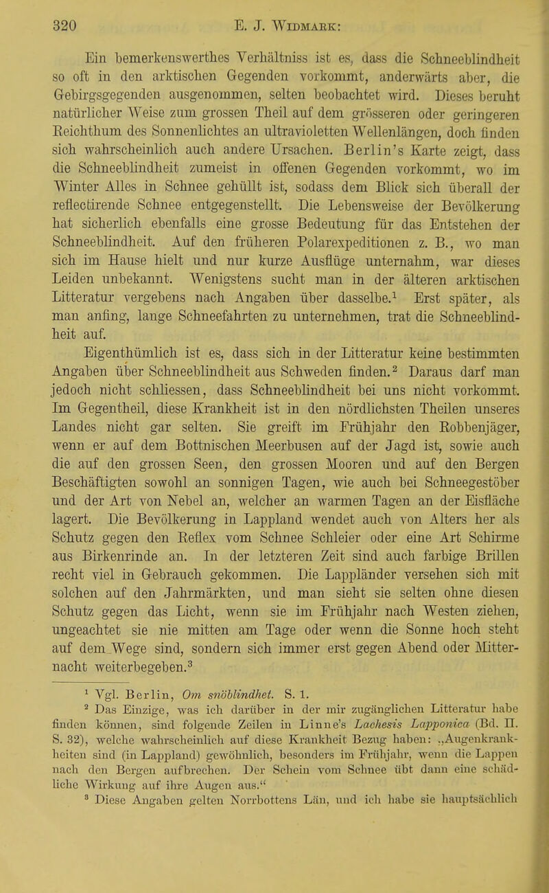 Ein bemerkenswerthes Verhältniss ist es, dass die Schneeblindheit so oft in den arktischen Gegenden vorkommt, anderwärts aber, die Gebirgsgegenden ausgenommen, selten beobachtet wird. Dieses beruht natürlicher Weise zum grossen Theil auf dem grösseren oder geringeren Eeichthum des Sonnenlichtes an ultravioletten Wellenlängen, doch finden sich wahrscheinlich auch andere Ursachen. Berlin's Karte zeigt, dass die Schneeblindheit zumeist in offenen Gegenden vorkommt, wo im Winter Alles in Schnee gehüllt ist, sodass dem Blick sich überall der reflectirende Schnee entgegenstellt. Die Lebensweise der Bevölkerung hat sicherlich ebenfalls eine grosse Bedeutung für das Entstehen der Schneeblindheit. Auf den fi-üheren Polarexpeditionen z. B., wo man sich im Hause hielt und nur kurze Ausflüge unternahm, war dieses Leiden unbekannt. Wenigstens sucht man in der älteren arktischen Litteratur vergebens nach Angaben über dasselbe.^ Erst später, als man anfing, lange Schneefahrten zu unternehmen, trat die Schneeblind- heit auf. Eigenthümlich ist es, dass sich in der Litteratur keine bestimmten Angaben ülDor Schneeblindheit aus Schweden finden. ^ Daraus darf man jedoch nicht schliessen, dass Schneeblindheit bei uns nicht vorkommt. Im Gegentheil, diese Krankheit ist in den nördlichsten Theüen unseres Landes nicht gar selten. Sie greift im Frühjahr den Robbenjäger, wenn er auf dem Bottnischen Meerbusen auf der Jagd ist, sowie auch die auf den grossen Seen, den grossen Mooren und auf den Bergen Beschäftigten sowohl an sonnigen Tagen, wie auch bei Schneegestöber und der Art von Nebel an, welcher an warmen Tagen an der Eisfläche lagert. Die Bevölkerung in Lappland wendet auch von Alters her als Schutz gegen den Reflex vom Schnee Schleier oder eine Art Schirme aus Birkenrinde an. In der letzteren Zeit sind auch farbige Brillen recht viel in Gebrauch gekommen. Die Lappländer versehen sich mit solchen auf den Jahrmärkten, und man sieht sie selten ohne diesen Schutz gegen das Licht, wenn sie im Frühjahr nach Westen ziehen, ungeachtet sie nie mitten am Tage oder wenn die Sonne hoch steht auf dem^Wege sind, sondern sich immer erst gegen Abend oder Mitter- nacht weiterbegeben. ^ ^ Vgl. Berlin, Om snöblindhet. S. 1. Das Einzige, was ich darüber in der mir zugänglichen Litteratur habe finden können, sind folgende Zeilen in Linne's Lachesis Lapponiea (Bd. II. S. 32), welche wahrscheinlich auf diese Krankheit Beziig haben: .,Augenkrank- heiten sind (in Lappland) gewöhnlich, besonders im Frühjahr, wenn die Lappen nach den Bergen aufbrechen. Der Schein vom Schnee übt dann eine schäd- liche Wirkung auf ihre Augen aus. ^ Diese Angaben gelten Norrbottens L.än, und ich liabe sie liauptsäehlicli