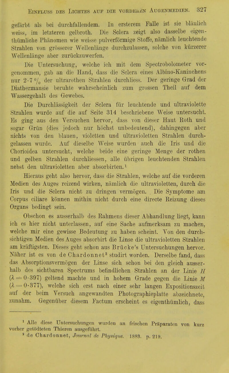 gefärbt als bei durchfallendem. In ersterem Falle ist sie bläulich weiss, im letzteren gelbroth. Die Solora zeigt also dasselbe eigen- tlittmliclie Phänomen wie weisse pulverförmige Stoffe, nämlich leuchtende Strahlen von grösserer Wellenlänge durchzulassen, solche von kürzerer Wellenlänge aber zurückzuwerten. Die Untersuchung, welche ich mit dem Spectrobolometer vor- genommen, gab an die Hand, dass die Sclera eines Albino-Kaninchens nur 2-70/0 der ultrarothen Strahlen durchliess. Der geringe Grad der Diathermansie beruhte wahrscheinlich zum grossen Theil auf dem Wassergehalt des Gewebes. Die Durchlässigkeit der Sclera für leuchtende und ultraviolette Strahlen wurde auf die auf Seite 314 beschriebene Weise untersucht. Es ging -aus den Versuchen hervor, dass von dieser Haut Koth und sogar Grün (dies jedoch nur höchst unbedeutend), dahingegen aber nichts von den blauen, violetten und ultravioletten Strahlen durch- gelassen wurde. Auf dieselbe AVeise wurden auch die Iris und die Chorioidea untersucht, welche beide eine geringe Menge der rothen und gelben Strahlen durchliessen, alle übrigen leuchtenden Strahlen nebst den ultravioletten aber absorbirten. ^ Hieraus geht also hervor, dass die Strahlen, welche auf die vorderen Medien des Auges reizend wirken, nämlich die ultravioletten, durch die Iris und die Sclera nicht zu dringen vermögen. Die Symptome am Corpus ciliare können mithin nicht durch eine directe Eeizung dieses Organs bedingt sein. Obschon es ausserhalb des Kähmens dieser Abhandlung liegt, kann ich es hier nicht unterlassen, auf eine Sache aufmerksam zu machen, welche mir eine gewisse Bedeutung zu haben scheint. Von den durch- sichtigen Medien des Auges absorbirt die Linse die ultravioletten Strahlen am kräftigsten. Dieses geht schon aus Brücke's Untersuchungen hervor. Näher ist es von deChardonnet^ studirt worden. Derselbe fand, dass das Absorptionsvermögen der Linse sich schon bei den gleich ausser- halb des sichtbaren Spectrums befindlichen Strahlen an der Linie H (A = 0-397) geltend machte und in hohem Grade gegen die Linie (A = 0-377), welche sich erst nach einer sehr langen Expositionszeit auf der beim Versuch angewandten Photographieplatte abzeichnete, zunahm. Gegenüber diesem Factum erscheint es eigenthümlich, dass ' Alle fliese Untersuchnngen wurden an frischen Präparaten von kurz vorher getödteten Thieren ausgeführt.  de Chardonnet, Journal rfc Physiquc. 1883. p. 219.