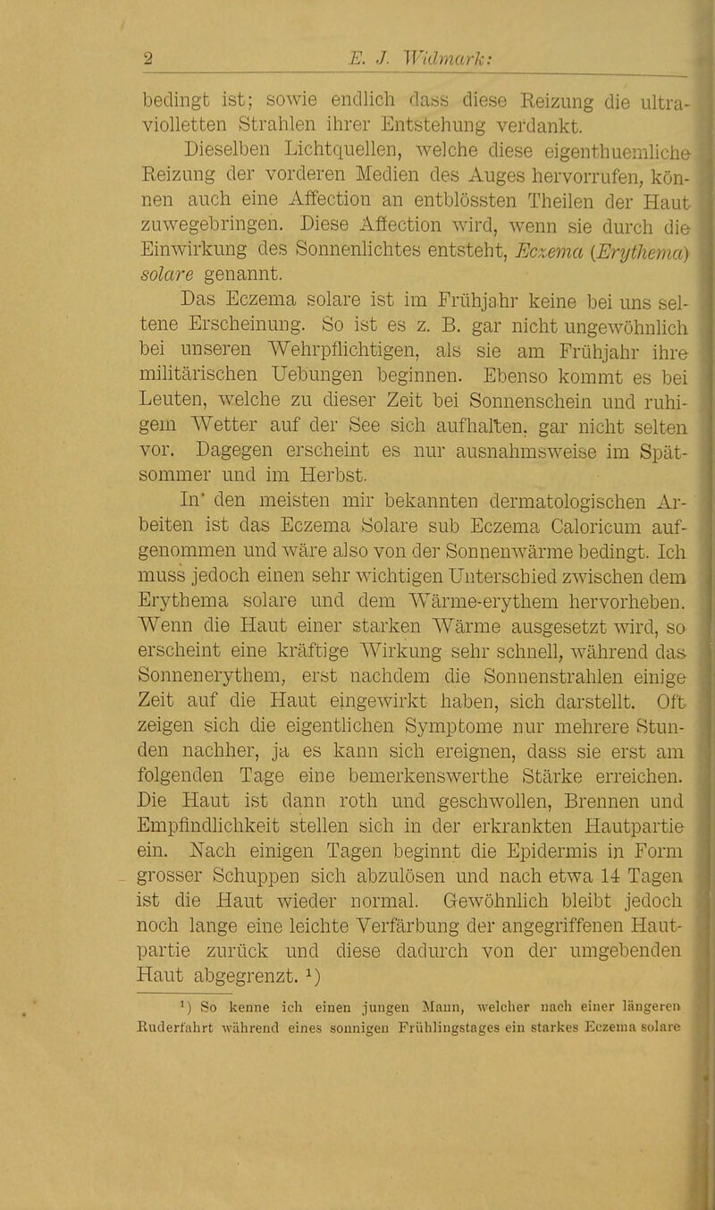 bedingt ist; sowie endlich daös diese Reizung die ultra- violletten Stralilen ihrer Entstehung verdankt. Dieselben Lichtquellen, welche diese eigenthuemlichc Reizung der vorderen Medien des Auges hervorrufen, kön- nen auch eine Affection an entblössten Theilen der Haut zuwegebringen. Diese Affection wird, wenn sie durch die Einwirkung des Sonnenlichtes entsteht, Eczema {Erythema) solare genannt. Das Eczema solare ist im Frühjahr keine bei uns sel- tene Erscheinung. So ist es z. B. gar nicht ungewöhnlich bei unseren Wehrpflichtigen, als sie am Frühjahr ihre militärischen Uebungen beginnen. Ebenso kommt es bei Leuten, welche zu dieser Zeit bei Sonnenschein und ruhi- gem Wetter auf der See sich aufhalten, gar nicht selten vor. Dagegen erscheint es nur ausnahmsweise im Spät- sommer und im Herbst. In' den meisten mir bekannten dermatologischen Ar- beiten ist das Eczema Solare sub Eczema Caloricum auf- genommen und wäre also von der Sonnenwärme bedingt. Ich muss jedoch einen sehr wichtigen Unterschied zwischen dem Erythema solare und dem Wärme-erythem hervorheben. Wenn die Haut einer starken Wärme ausgesetzt wird, so erscheint eine kräftige Wirkung sehr schnell, während das Sonnenerythem, erst nachdem die Sonnenstrahlen einige Zeit auf die Haut eingewirkt haben, sich darstellt. Oft zeigen sich die eigentlichen Symptome nur mehrere Stun- den nachher, ja es kann sich ereignen, dass sie erst am folgenden Tage eine bemerkenswerthe Stärke erreichen. Die Haut ist dann roth und geschwollen. Brennen und Empfindlichkeit stellen sich in der erkrankten Hautpartie ein. Nach einigen Tagen beginnt die Epidermis in Form - grosser Schuppen sich abzulösen und nach etwa 14 Tagen ist die Haut wieder normal. Gewöhnhch bleibt jedoch noch lange eine leichte Verfärbung der angegriffenen Haut- partie zurück und diese dadurch von der umgebenden Haut abgegrenzt. ^) ^) So kenne ich einen jungen Mann, welcher nach einer längeren ßuderfahrt während eines sonnigen Frühlingstages ein starkes Eczema solare