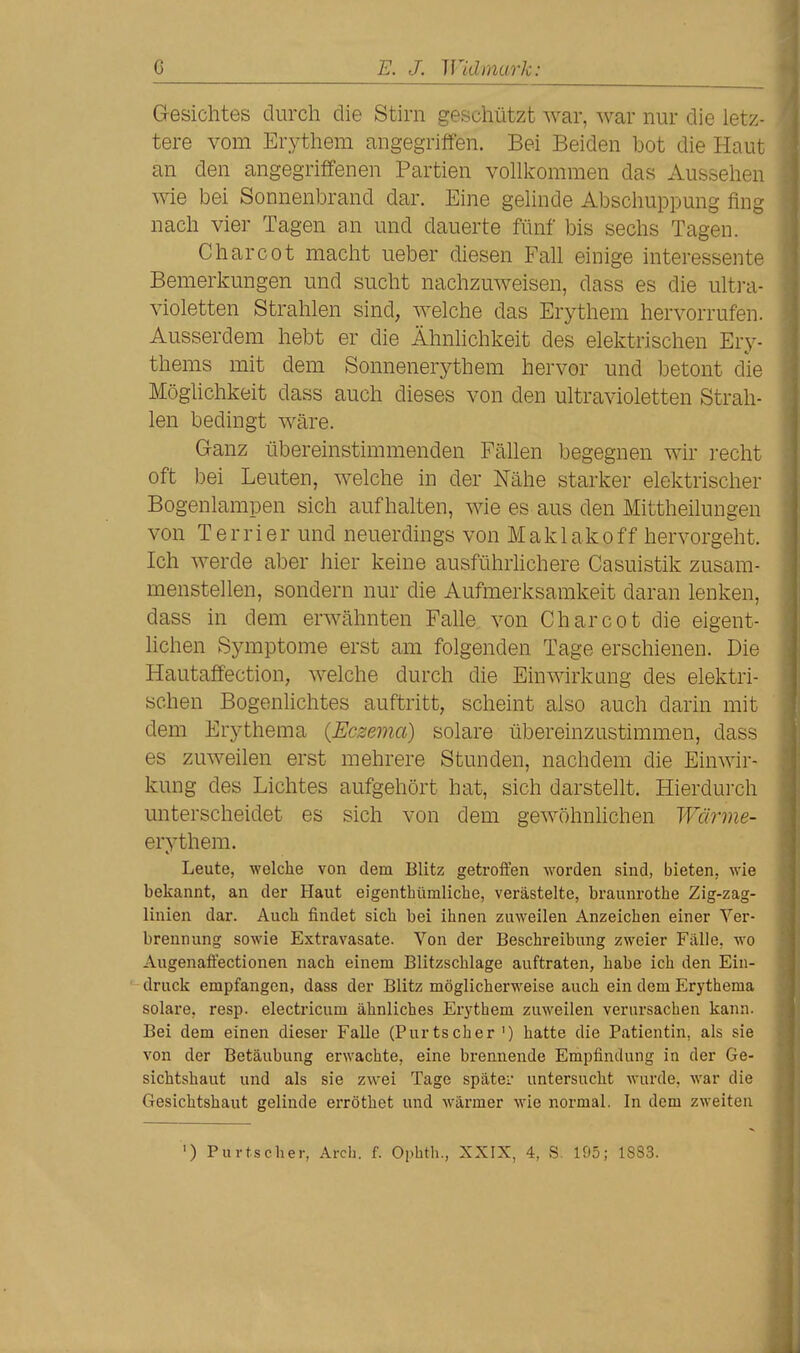 G-esichtes durch die Stirn geschützt war, war nur die letz- tere vom Erythem angegriffen. Bei Beiden bot die Haut an den angegriffenen Partien vollkommen das Aussehen wie bei Sonnenbrand dar. Eine gelinde Abschuppung fing nach vier Tagen an und dauerte fünf bis sechs Tagen. Charcot macht ueber diesen FaU einige interessente Bemerkungen und sucht nachzuweisen, dass es die ultra- violetten Strahlen sind, welche das Erythem hervorrufen. Ausserdem hebt er die Ähnhchkeit des elektrischen Ery- thems mit dem Sonnenerythem hervor und betont die Möglichkeit dass auch dieses von den ultravioletten Strah- len bedingt wäre. Ganz übereinstimmenden Fällen begegnen wir recht oft bei Leuten, welche in der Nähe starker elektrischer Bogenlampen sich aufhalten, wie es aus den Mittheilungen von Terrier und neuerdings von Maklakoff hervorgeht. Ich werde aber hier keine ausführlichere Casuistik zusam- menstellen, sondern nur die Aufmerksamkeit daran lenken, dass in dem erwähnten Falle von Charcot die eigent- lichen Symptome erst am folgenden Tage erschienen. Die Hautaffection, welche durch die Einwirkung des elektri- schen Bogenlichtes auftritt, scheint also auch darin mit dem Erythema {Eczema) solare übereinzustimmen, dass es zuweilen erst mehrere Stunden, nachdem die Einwir- kung des Lichtes aufgehört hat, sich darstellt. Hierdurch unterscheidet es sich von dem gewöhnhchen Wärme- erythem. Leute, welche von dem Blitz getroffen worden sind, bieten, wie bekannt, an der Haut eigenthümliche, verästelte, braunrothe Zig-zag- linien dar. Auch findet sich bei ihnen zuweilen Anzeichen einer Ver- brennung sowie Extravasate. Von der Beschreibung zweier Fälle, wo Augenafiectionen nach einem Blitzschlage auftraten, habe ich den Ein- ■ druck empfangen, dass der Blitz möglicherweise auch ein dem Erythema solare, resp. electricum ähnliches Erythem zuweilen verursachen kann. Bei dem einen dieser Falle (Purtscher ') hatte die Patientin, als sie von der Betäubung erwachte, eine brennende Empfindung in der Ge- sichtshaut und als sie zwei Tage später untersucht wurde, war die Gesichtshaut gelinde erröthet und wärmer wie normal. In dem zweiten ') Purtscher, Arch. f. Ophth., XXIX, 4, S. 195; 1883.