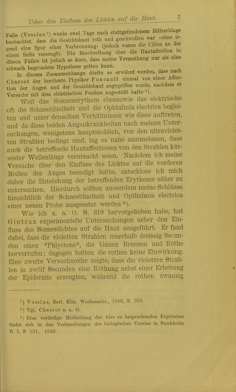 Ueber denEinflim^^ Falle (Vossius ') wurde zwei Tage nach stattgefundenem Blitzschläge beobachtet, dass die Gesichtshaut roth und geschwollen send eine Spur einer Verbrennung» (jedoch waren die Cilien an der inen Seite versengt). Die Beschreibung über die Ilautaffection _ m diesen Fällen ist jedoch so kurz, dass meine Yermuthung nur als eine «chwach begründete Hypothese gelten kann. In diesem Zusammenhange dürfte es erwähnt werden, dass nach Charcot der berühmte Physiker Foucault einmal von einer Afiec tion der Augen und der Gesichtshaut angegriffen wurde, nachdem er Versuche mit°dem elektrischen Funken angestellt hatte AVeü das Sonnenerytliem ebensowie das elektrische oft die Schneeblindheit und die Ophtalmia electrica beglei- ten und unter denselben Verhältnissen wie diese auftreten, und da diese beiden Augenkrankheiten nach meinen Unter- suchungen, wenigstens hauptsächhch, von den ultraviolet- ten Strahlen bedingt sind, lag es nahe anzunehmen, dass auch die betreffende Hautaffectionen von den Strahlen kür- zester Wellenlänge verursacht seien. Nachdem ich meine Versuche über den Einfluss des Lichtes auf die vorderen Medien des Auges beendigt hatte, entschloss ich mich daher die Entstehung der betreffenden Erytheme näher zu untersuchen. Hierdurch sollten ausserdem meine Schlüsse hinsichtlich der Schneebhndheit und Opthalmia electrica einer neuen Probe ausgesetzt werden Wie ich a. a. 0. S. 319 hervorgehoben habe, hat aintrax experimentelle Untersuchungen ueber den Ein- fluss des Sonnenhchtes auf die Haut ausgeführt. Er fand dabei, dass die violetten Strahlen innerhalb dreissig Secun- den einen Phlyctene, die blauen Brennen und Rothe hervorrufen; dagegen hatten die rothen keine Einwirkung. Eine zweite Versuchsreihe zeigte, dass die violetten Strah- len in zwölf Secunden eine Röthung nebst einer Erhebung der Epidermis erzeugten, während die rothen zwanzig 1) Vossius, Berl. Klin. Wochenschr., 1886, S. 304. 2) Vgl. Charcot a. a. O. 3) Eine vorläufige Mittheilung der hier zu besprechenden Ergebnisse findet sich in den Verhandlungen des biologischen Vereins in Stockholm B. I, S. 131. 1889.