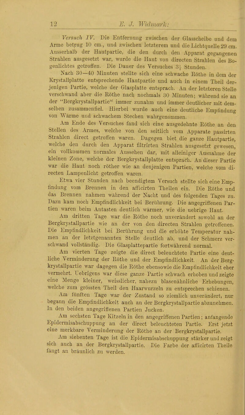 Versuch IV. Die Entfernung zwischen der Glasscheibe und dem Arme betrug 10 cm., und zwischen letzterem und die Lichtquelle 29 cm. Ausserhalb der Hautpartie, die den durch den Apparat gegangenen Strahlen ausgesetzt war, wurde die Haut von directen Strahlen des Bo- genlichtes getroffen. Die Dauer des Versuches 3| Stunden. Nach 30—40 Minuten stellte sich eine schwache Rothe in dem der Krystallplatte entsprechende Hautpartie und auch in einem Theil der- jenigen Partie, welche der Glasplatte entsprach. An der letzteren Stelle verschwand aber die Rothe nach nochmals 30 Minuten; während sie an der '-Bergkrystalipartie immer zunahm und immer deutlicher mit dem- selben zusammenfiel. Hierbei wurde auch eine deutliche Empfindung von Wärme und schwachem Stechen wahrgenommen. Am Ende des Versuches fand sich eine ausgedehnte Rothe an den Stellen des Armes, welche von den seitlich vom Apparate passirten Strahlen direct getroflen waren. Dagegen biet die ganze Hautpartie, welche den durch den Apparat filtrirten Strahlen ausgesetzt gewesen, ein vollkommen normales Aussehen dar, mit alleiniger Ausnahme der kleinen Zone, welche der Bergkrystallplatte entsprach. An dieser Partie war die Haut noch röther wie an denjenigen Partien, welche vom di- recten Lampenlicht getroffen waren. Etwa vier Stunden nach beendigtem Versuch stellte sich eine Emp- findung vom Brennen in den afi'icirten Theilen ein. Die Rothe und das Brennen nahmen während der Nacht und des folgenden Tages zu. Dazu kam noch Empfindlichkeit bei Berührung. Die angegriffenen Par- tien waren beim Antasten deutlich wärmer, wie die uebrige Haut. Am dritten Tage war die Rothe noch unverändert sowohl an der Bergkrystallpartie wie an der von den directen Strahlen getroflenen. Die Empfindlichkeit bei Berührung und die erhöhte Temperatur nah- men an der letztgenannten Stelle deutlich ab, und der Schmerz ver- schwand vollständig. Die Glasplattepartie fortwährend normal. Am vierten Tage zeigte die direct beleuchtete Partie eine deut- liche Verminderung der Rothe und der Empfindlichkeit. An der Berg- krystallpartie war dagegen die Rothe ebensowie die Empfindlichkeit eher vermehrt. Uebrigens war diese ganze Partie schwach erhoben und zeigte eine Menge kleiner, weisslicher, nahezu blasenähnliche Erhebungen, welche zum grössten Theil den Haarwurzeln zu entsprechen schienen. Am fünften Tage war der Zustand so ziemlich unverändert, nur begann die Empfindlichkeit auch an der Bergkrystallpartie abzunehmen. In den beiden angegriffenen Partien Jucken. ^ Am sechsten Tage Kitzeln in den angegriffenen Partien; anfangende Epidermisabschuppung an der direct beleuchteten Partie. Erst jetzt eine merkbare Verminderung der Rothe an der Bergkrystallpartie. Am siebenten Tage ist die Epidermisabschuppung stärker und zeigt sich auch an der Bergkrystallpartie. Die Farbe der afi'icirten Theile fängt an bräunlich zu werden.