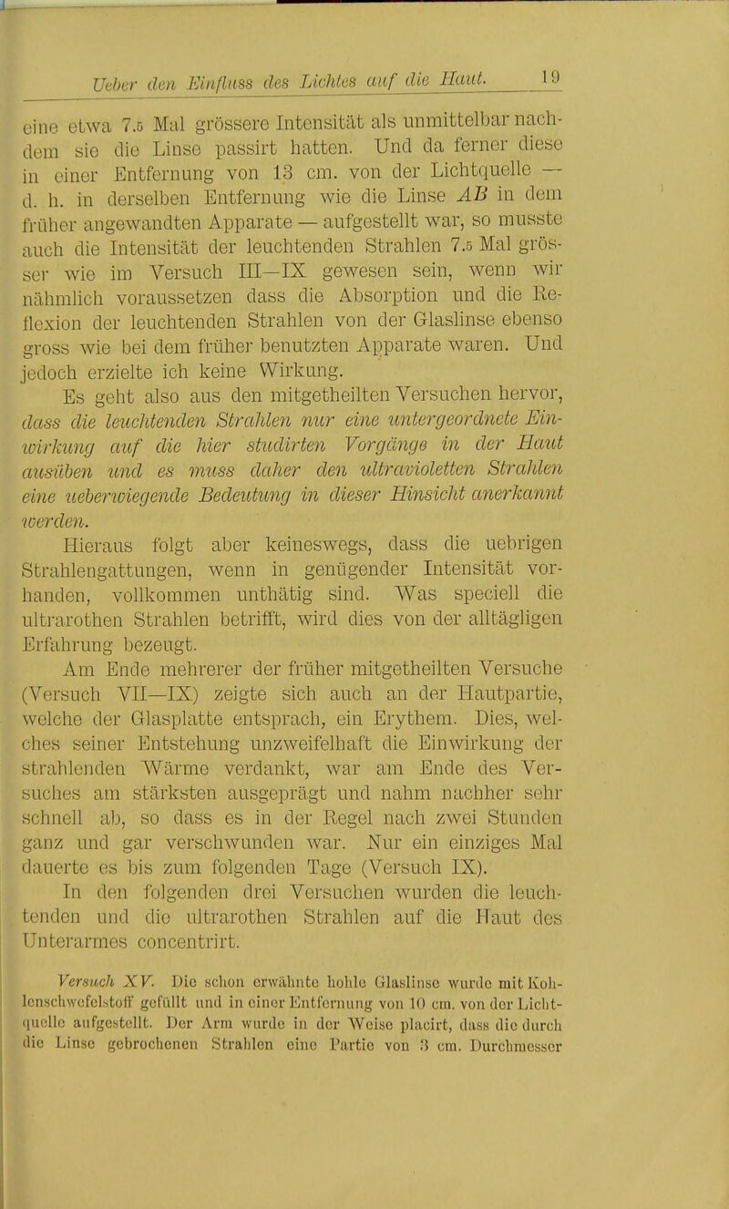 eine etwa 7.5 Mal grössere Intensität als unmittelbar nach- aem sie die Linse passirt hatten. Und da ferner diese in einer Entfernung von 13 cm. von der Lichtquelle — d. h. in derselben Entfernung wie die Linse AB in dem früher angewandten Apparate — aufgestellt war, so musste auch die Intensität der leuchtenden Strahlen 7.5 Mal grös- ser wie im Versuch III—IX gewesen sein, wenn wir nähmlich voraussetzen dass die Absorption und die Re- ilexion der leuchtenden Strahlen von der Glaslinse ebenso gross wie bei dem früher benutzten Apparate waren. Und jedoch erzielte ich keine Wirkung. Es geht also aus den mitgetheilten Versuchen hervor, dass die leuchtenden Strahlen nur eine untergeordnete Ein- loirkung auf die hier studirten Vorgänge in der Haut ausüben und es muss daher den idtravioletten Strahlen eine uehenoiegende Bedeutung in dieser Hinsicht anerkannt werden. Hieraus folgt aber keineswegs, dass die uebrigen Sfcrahlengattungen, wenn in genügender Intensität vor- handen, vollkommen unthätig sind. Was speciell die ulti-arothen Strahlen betrifft, wird dies von der alltägligen Erfahrung bezeugt. Am Ende mehrerer der früher mitgetheilten Versuche (Versuch VII—IX) zeigte sich auch an der Hautpartie, welche der Glasplatte entsprach, ein Erythem. Dies, wel- ches seiner Entstehung unzweifelhaft die Einwirkung der strahlenden Wärme verdankt, war am Ende des Ver- suches am stärksten ausgeprägt und nahm nachher sehr schnell ab, so dass es in der Regel nach zwei Stunden ganz und gar verschwunden war. Nur ein einziges Mal dauerte es bis zum folgenden Tage (Versuch IX). In den folgenden drei Versuchen wurden die leuch- tenden und die Ultrarothen Strahlen auf die Haut des Unterarmes concentrirt. Versuch XV. Die schon erwähnte hohle Glaslinse wunle mitKoh- Icnschwcfclstotf gofiillt und in einer Entfernung von 10 cm. von der Licht- quelle aufgcHtoUt. Der Arm wurde in der Weise phicirt, dass die durch die Linse gebrochenen Strahlen eine Partie von '5 cm. Durchmesser