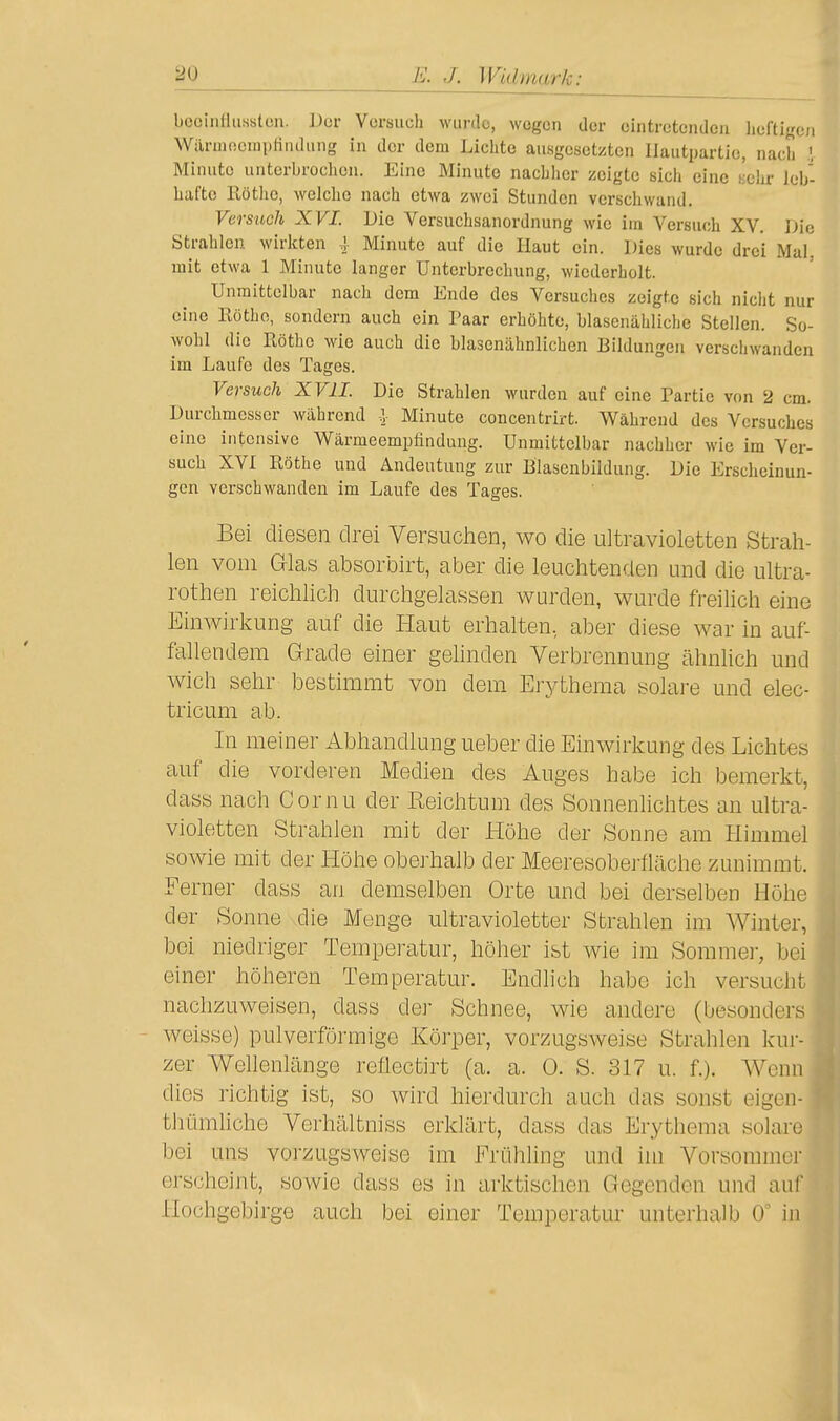 bcciiiHuHstcn. Der Versuch wurde, wegen der eintretenden lieftigeii Wärmnemplindung in der dem Lichte ausgesetzten liautpartie, nach Minute unterbrochen. Eine Minute nachlier zeigte sich eine Kehr leb- hafte Eötlic, welche nach etwa zwei Stunden verschwand. Versuch XVI. Die Versuchsanordnung wie im Versuch XV. Uie Strahlen wirlcten | Minute auf die Haut ein. Dies wurde drei Mal, mit etwa 1 Minute langer Unterbrechung, wiederholt. Unmittelbar nach dem Ende des Versuches zeigte sich nicht nur eine Rothe, sondern auch ein Paar erhöhte, blasenähliche Steilen. So- wohl die Rothe wie auch die blasenähnlichen Bildungen verschwanden im Laufe des Tages. Versuch XVII. Die Strahlen wurden auf eine Partie von 2 cm. Durchmesser während -J Minute concentrirt. Während des Versuches eine intensive Wärmeempfindung. Unmittelbar nachher wie im Ver- such XVI Rothe und Andeutung zur Blasenbildung. Die Erscheinun- gen verschwanden im Laufe des Tages. Bei diesen drei VersucJien, wo die ultravioletten Strah- len vom Glas absorbirt, aber die leuchtenden und die ultra- rothen reichlich durchgelassen wurden, wurde freilich eine Einwirkung auf die Haut erhalten, aber diese war in auf- fallendem Grade einer gehnden Verbrennung ähnlich und wich sehr bestimmt von dem Erythema solare und elec- tricum ab. In meiner Abhandlung ueber die Einwirkung des Lichtes auf die vorderen Medien des Auges habe ich bemerkt, dass nach Cornu der Reichtum des Sonnenhchtes an ultra- violetten Strahlen mit der Höhe der Sonne am Himmel sowie mit der Höhe oberhalb der Meeresoberfläche zunimmt. Ferner dass an demselben Orte und bei derselben Höhe der Sonne die Menge ultravioletter Strahlen im Winter, bei niedriger Temperatur, höher ist wie im Sommer, bei einer höheren Temperatur. Endlich habe ich versucht nachzuweisen, dass der Schnee, wie andere (besonders weisse) pulverförmige Körper, vorzugsweise Strahlen kur- zer Wellenlänge reflectirt (a. a. 0. S. 317 u. f.). Wenn dies richtig ist, so wird hierdurch auch das sonst eigen- thümliche Verhältniss erklärt, dass das Erythema solare bei uns vorzugsweise im Frühling und im Vorsommer erscheint, sowie dass es in arktischen Gegenden und auf Hochgebirge auch bei einer Temperatur unterhalb 0' in