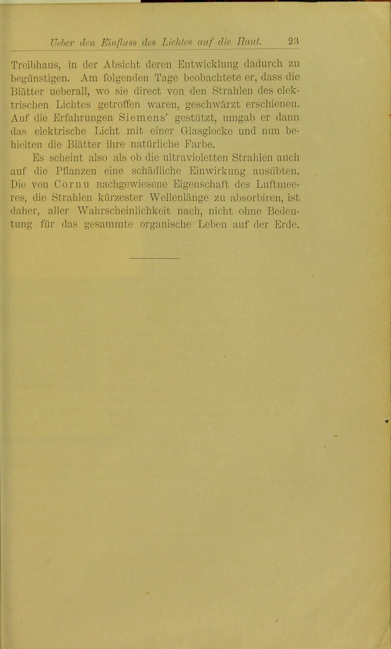 21^ Troibhaus, in der Absicht deren Entwicklung dadurch zu begünstigen. Am folgenden Tage beobachtete er, dass die Blätter ueberall, wo sie direct von den Strahlen des elek- trischen Lichtes getroffen waren, geschwärzt erschienen. Auf die Erfahrungen Siemens' gestützt, umgab er dann das elektrische Licht mit einer Glasglocke und nun be- hielten die Blätter ihre natürliche Farbe. Es scheint also als ob die ultravioletten Strahlen auch auf die Pflanzen eine schädliche Einwirkung ausübten. Die von Cornu nachgewiesene Eigenschaft des Luftmee- res, die Strahlen kürzester Wellenlänge zu absorbiren, ist daher, aller Wahrscheinhchkeit nach, nicht ohne Bedeu- tung für das gesammte organische Leben auf der Erde.