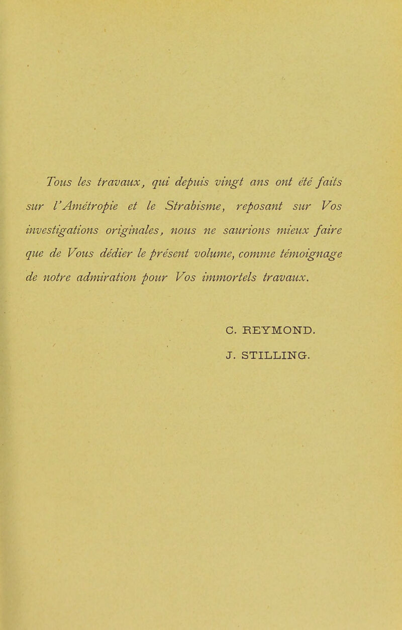 Tous les travaux, qui depuis vingt ans ont été faits sur VAmétropie et le Strabisme, reposant sur Vos investigations originales, nous ne saurions mieux faire que de Vous dédier le présent volume, comme témoignage de notre admiration pour Vos immortels travaux. C. REYMOND. J. STILLING.