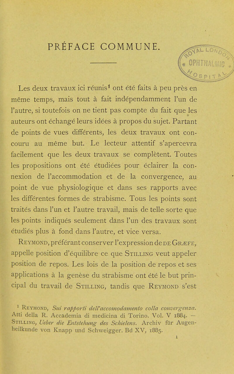 PRÉFACE COMMUNE. LO/v sSS P | T Les deux travaux ici réunis1 ont été faits à peu près en même temps, mais tout à fait indépendamment l'un de l'autre, si toutefois on ne tient pas compte du fait que les auteurs ont échangé leurs idées à propos du sujet. Partant de points de vues différents, les deux travaux ont con- couru au même but. Le lecteur attentif s'apercevra facilement que les deux travaux se complètent. Toutes les propositions ont été étudiées pour éclairer la con- nexion de l'accommodation et de la convergence, au point de vue physiologique et dans ses rapports avec les différentes formes de strabisme. Tous les points sont traités dans l'un et l'autre travail, mais de telle sorte que les points indiqués seulement dans l'un des travaux sont étudiés plus à fond dans l'autre, et vice versa. Reymond, préférant conserver l'expression de de Gr^efe, appelle position d'équilibre ce que Stilling veut appeler position de repos. Les lois de la position de repos et ses applications à la genèse du strabisme ont été le but prin- cipal du travail de Stilling, tandis que Reymond s'est 1 Reymond, Sut rapporti dell'accomodamcnto colla convcrgcnsa. Atti délia R. Accademia di medicina di Torino. Vol. V 1884. — Stilling, Ueber die Entstehung des Schielcns. Archiv fur Augcn- heilkunde von Knapp und Schweiggcr. Bd XV, 1885.