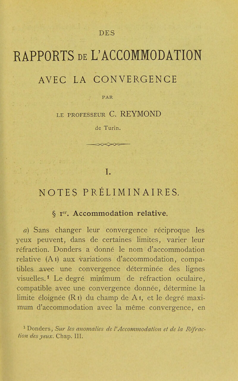 DES RAPPORTS de L'ACCOMMODATION AVEC LA CONVERGENCE PAR LE PROFESSEUR C. REYMOND de Turin. I. NOTES PRÉLIMINAIRES. § Ier. Accommodation relative. a) Sans changer leur convergence réciproque les yeux peuvent, dans de certaines limites, varier leur réfraction. Donders a donné le nom d'accommodation relative (Ai) aux variations d'accommodation, compa- tibles avec une convergence déterminée des lignes visuelles.1 Le degré minimum de réfraction oculaire, compatible avec une convergence donnée, détermine la limite éloignée (Ri) du champ de Ai, et le degré maxi- mum d'accommodation avec la même convergence, en 1 Donders, Sur les anomalies de l'Accommodation et de la Refrac-