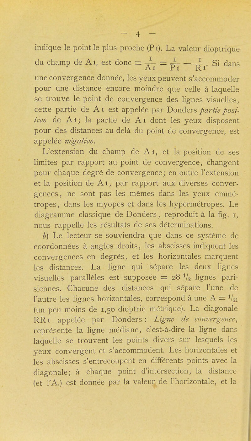 indique le point le plus proche (Pi). La valeur dioptrique du champ de Ai, est donc = -JL = J * Si dans Al r1 Ri une convergence donnée, les yeux peuvent s'accommoder pour une distance encore moindre que celle à laquelle se trouve le point de convergence des lignes visuelles, cette partie de A1 est appelée par Donders partie posi- tive de Ai; la partie de Ai dont les yeux disposent pour des distances au delà du point de convergence, est appelée négative. L'extension du champ de Ai, et la position de ses limites par rapport au point de convergence, changent pour chaque degré de convergence; en outre l'extension et la position de Ai, par rapport aux diverses conver- gences, ne sont pas les mêmes dans les yeux emmé- tropes, dans les myopes et dans les hypermétropes. Le diagramme classique de Donders, reproduit à la fig. i, nous rappelle les résultats de ses déterminations. b) Le lecteur se souviendra que dans ce système de coordonnées à angles droits, les abscisses indiquent les convergences en degrés, et les horizontales marquent les distances. La ligne qui sépare les deux lignes visuelles parallèles est supposée = 28 Va lignes pari- siennes. Chacune des distances qui sépare l'une de l'autre les lignes horizontales, correspond à une A = V24 (un peu moins de 1,50 dioptrie métrique). La diagonale RRi appelée par Donders: Ligne de convergence, représente la ligne médiane, c'est-à-dire la ligne dans laquelle se trouvent les points divers sur lesquels les yeux convergent et s'accommodent. Les horizontales et les abscisses s'entrecoupent en différents points avec la diagonale; à chaque point d'intersection, la distance (et l'A.) est donnée par la valeur de l'horizontale, et la