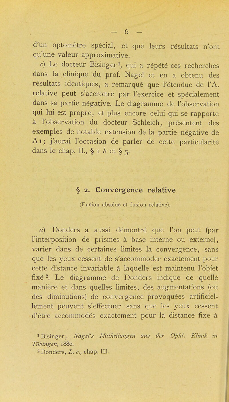 d'un optomètre spécial, et que leurs résultats n'ont qu'une valeur approximative. c) Le docteur Bisinger1, qui a répété ces recherches dans la clinique du prof. Nagel et en a obtenu des résultats identiques, a remarqué que l'étendue de l'A. relative peut s'accroître par l'exercice et spécialement dans sa partie négative. Le diagramme de l'observation qui lui est propre, et plus encore celui qui se rapporte à l'observation du docteur Schleich, présentent des exemples de notable extension de la partie négative de Ai; j'aurai l'occasion de parler de cette particularité dans le chap. IL, § i b et § 5. § 2. Convergence relative (Fusion absolue et fusion relative). a) Donders a aussi démontré que l'on peut (par l'interposition de prismes à base interne ou externe), varier dans de certaines limites la convergence, sans que les yeux cessent de s'accommoder exactement pour cette distance invariable à laquelle est maintenu l'objet fixé2. Le diagramme de Donders indique de quelle manière et dans quelles limites, des augmentations (ou des diminutions) de convergence provoquées artificiel- lement peuvent s'effectuer sans que les yeux cessent d'être accommodés exactement pour la distance fixe à 1 Bisinger, Nagel's MittheUungen ans der Opht. Klinik in Tùbingen, 1880. 2 Donders, L. c, chap. III.