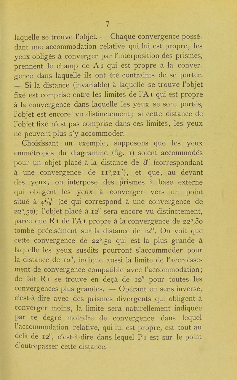 laquelle se trouve l'objet. — Chaque convergence possé- dant une accommodation relative qui lui est propre, les yeux obligés à converger par l'interposition des prismes, prennent le champ de Ai qui est propre à la conver- gence dans laquelle ils ont été contraints de se porter. — Si la distance (invariable) à laquelle se trouve l'objet fixé est comprise entre les limites de l'A 1 qui est propre à la convergence dans laquelle les yeux se sont portés, l'objet est encore vu distinctement; si cette distance de l'objet fixé n'est pas comprise dans ces limites, les yeux ne peuvent plus s'y accommoder. Choisissant un exemple, supposons que les yeux emmétropes du diagramme (fig. i) soient accommodés pour un objet placé à la distance de 8 (correspondant à une convergence de n°,2i), et que, au devant des yeux, on interpose des prismes à base externe qui obligent les yeux à converger vers un point situé à 44/5 (ce qui correspond à une convergence de 22°,5o); l'objet placé à 12 sera encore vu distinctement, parce que R1 de l'A 1 propre à la convergence de 22°,5o tombe précisément sur la distance de 12. On voit que cette convergence de 22°,5o qui est la plus grande à laquelle les yeux susdits pourront s'accommoder pour la distance de 12, indique aussi la limite de l'accroisse- ment de convergence compatible avec l'accommodation; de fait Ri se trouve en deçà de 12 pour toutes les convergences plus grandes. — Opérant en sens inverse, c'est-à-dire avec des prismes divergents qui obligent à converger moins, la limite sera naturellement indiquée par ce degré moindre de convergence dans lequel l'accommodation relative, qui lui est propre, est tout au delà de 12, c'est-à-dire dans lequel Pi est sur le point d'outrepasser cette distance.