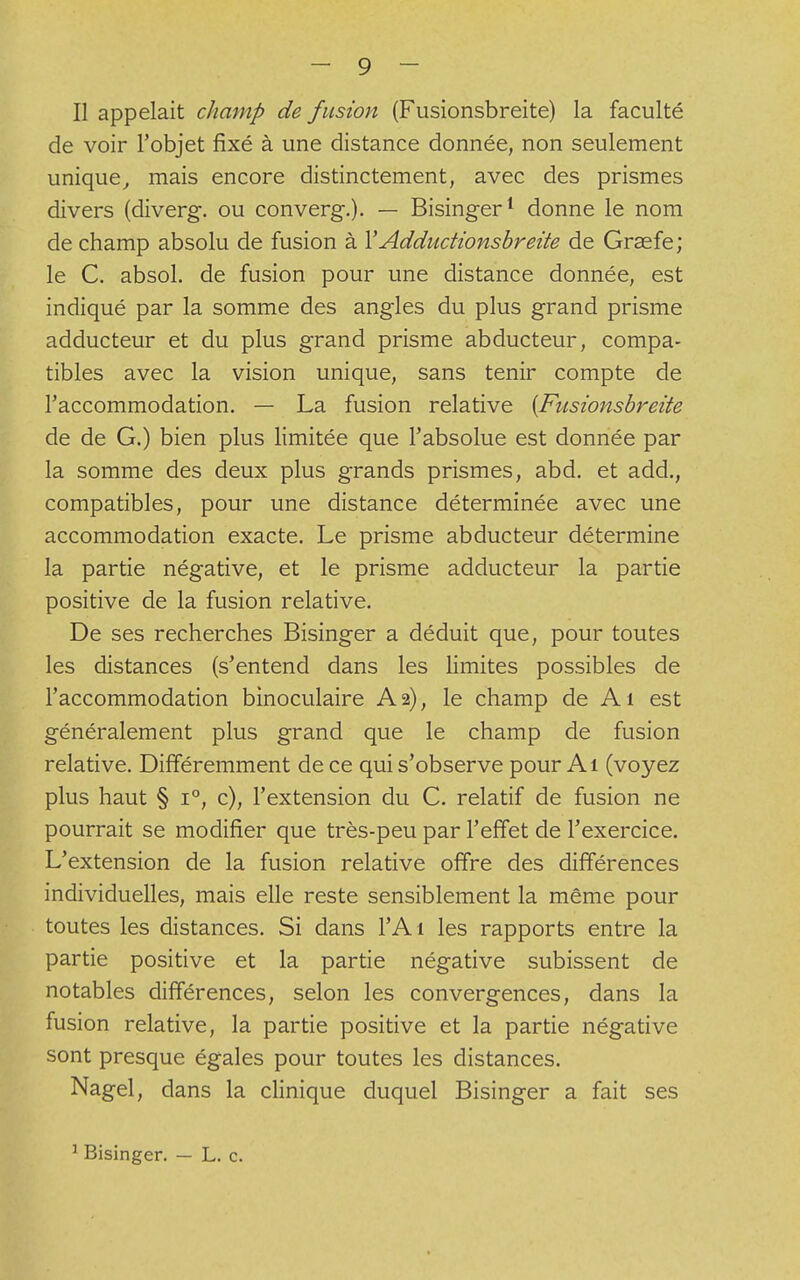 Il appelait champ de fusion (Fusionsbreite) la faculté de voir l'objet fixé à une distance donnée, non seulement unique, mais encore distinctement, avec des prismes divers (diverg. ou converg.). — Bisinger1 donne le nom de champ absolu de fusion à Y Adductionsbreite de Graefe; le C. absol. de fusion pour une distance donnée, est indiqué par la somme des angles du plus grand prisme adducteur et du plus grand prisme abducteur, compa- tibles avec la vision unique, sans tenir compte de l'accommodation. — La fusion relative {Fusionsbreite de de G.) bien plus limitée que l'absolue est donnée par la somme des deux plus grands prismes, abd. et add., compatibles, pour une distance déterminée avec une accommodation exacte. Le prisme abducteur détermine la partie négative, et le prisme adducteur la partie positive de la fusion relative. De ses recherches Bisinger a déduit que, pour toutes les distances (s'entend dans les limites possibles de l'accommodation binoculaire A 2), le champ de A1 est généralement plus grand que le champ de fusion relative. Différemment de ce qui s'observe pour Ai (voyez plus haut § i°, c), l'extension du C. relatif de fusion ne pourrait se modifier que très-peu par l'effet de l'exercice. L'extension de la fusion relative offre des différences individuelles, mais elle reste sensiblement la même pour toutes les distances. Si dans l'Ai les rapports entre la partie positive et la partie négative subissent de notables différences, selon les convergences, dans la fusion relative, la partie positive et la partie négative sont presque égales pour toutes les distances. Nagel, dans la clinique duquel Bisinger a fait ses 1 Bisinger. — L. c.