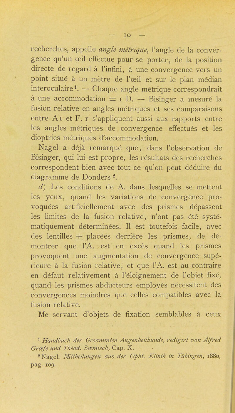 recherches, appelle angle métrique, l'angle de la conver- gence qu'un œil effectue pour se porter, de la position directe de regard à l'infini, à une convergence vers un point situé à un mètre de l'œil et sur le plan médian interoculaire1. — Chaque angle métrique correspondrait à une accommodation — i D. — Bisinger a mesuré la fusion relative en angles métriques et ses comparaisons entre Al et F. r s'appliquent aussi aux rapports entre les angles métriques de convergence effectués et les dioptries métriques d'accommodation. Nagel a déjà remarqué que, dans l'observation de Bisinger, qui lui est propre, les résultats des recherches correspondent bien avec tout ce qu'on peut déduire du diagramme de Donders 2. d) Les conditions de A. dans lesquelles se mettent les yeux, quand les variations de convergence pro- voquées artificiellement avec des prismes dépassent les limites de la fusion relative, n'ont pas été systé- matiquement déterminées. Il est toutefois facile, avec des lentilles + placées derrière les prismes, de dé- montrer que l'A. est en excès quand les prismes provoquent une augmentation de convergence supé- rieure à la fusion relative, et que l'A. est au contraire en défaut relativement à l'éloignement de l'objet fixé, quand les prismes abducteurs employés nécessitent des convergences moindres que celles compatibles avec la fusion relative. Me servant d'objets de fixation semblables à ceux 1 Handbuch der Gesammten Augenheilkunde, redigirt von Alfred Grœfe imd Théod. Sœmisch, Cap. X. 2 Nagel. Mittheilungen ans der Opht. Klinik in Tùbingen, i88o; pag. 109.