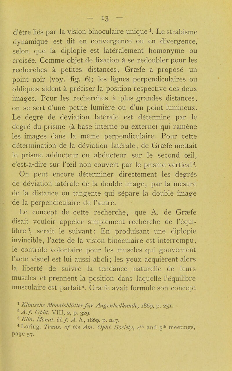 d'être liés par la vision binoculaire unique1. Le strabisme dynamique est dit en convergence ou en divergence, selon que la diplopie est latéralement homonyme ou croisée. Comme objet de fixation à se redoubler pour les recherches à petites distances, Grsefe a proposé un point noir (voy. fig. 6); les lignes perpendiculaires ou obliques aident à préciser la position respective des deux images. Pour les recherches à plus grandes distances, on se sert d'une petite lumière ou d'un point lumineux. Le degré de déviation latérale est déterminé par le degré du prisme (à'base interne ou externe) qui ramène les images dans la même perpendiculaire. Pour cette détermination de la déviation latérale, de Graefe mettait le prisme adducteur ou abducteur sur le second œil, c'est-à-dire sur l'œil non couvert par le prisme vertical2. On peut encore déterminer directement les degrés de déviation latérale de la double image, par la mesure de la distance ou tangente qui sépare la double image de la perpendiculaire de l'autre. Le concept de cette recherche, que A. de Grsefe disait vouloir appeler simplement recherche de l'équi- libre 3, serait le suivant : En produisant une diplopie invincible, l'acte de la vision binoculaire est interrompu, le contrôle volontaire pour les muscles qui gouvernent l'acte visuel est lui aussi aboli; les yeux acquièrent alors la liberté de suivre la tendance naturelle de leurs muscles et prennent la position dans laquelle l'équilibre musculaire est parfait 4. Graefe avait formulé son concept 1 Klinische Monatsbliitterfur Aitgcnheilkimde, 1869, p. 251. 2A.f. Opht. VIII, 2, p. 329. 3 Klin. Monal. bl.f. A. h., 1869. p. 247. 4 Loring. Trans. of tlie Am. Opht. Society, 411' and 5111 meetings, Page 57.