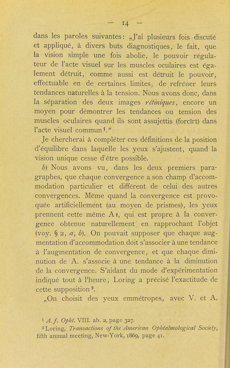 dans les paroles suivantes: „J'ai plusieurs fois discuté et appliqué, à divers buts diagnostiques, le fait, que la vision simple une fois abolie, le pouvoir régula- teur de l'acte visuel sur les muscles oculaires est éga- lement détruit, comme aussi est détruit le pouvoir, effectuable en de certaines limites, de refréner leurs tendances naturelles à la tension. Nous avons donc, dans la séparation des deux images rétiniques, encore un moyen pour démontrer les tendances ou tension des muscles oculaires quand ils sont assujettis (forcîrt) dans l'acte visuel commun1. Je chercherai à compléter ces définitions de la position d'équilibre dans laquelle les yeux s'ajustent, quand la vision unique cesse d'être possible. b) Nous avons vu, dans les deux premiers para- graphes, que chaque convergence a son champ d'accom- modation particulier et différent de celui des autres convergences. Même quand la convergence est provo- quée artificiellement (au moyen de prismes), les yeux prennent cette même Ai, qui est propre à la conver- gence obtenue naturellement en rapprochant l'objet (voy. § 2, a, b). On pouvait supposer que chaque aug- mentation d'accommodation doit s'associer à une tendance à l'augmentation de convergence, et que chaque dimi- nution de A. s'associe à une tendance à la diminution de la convergence. S'aidant du mode d'expérimentation indiqué tout à l'heure, Loring a précisé l'exactitude de cette supposition2. „On choisit des yeux emmétropes, avec V. et A. 1 A.f. Opht. VIII. ab. 2, page 327. 2 Loring, Transactions of the American OpJitalmological Society, fifth annual meeting, New-York, 1869, page 41.