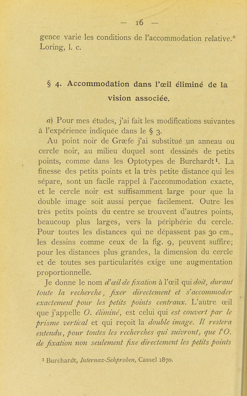gence varie les conditions de l'accommodation relative. Loring-, 1. c. § 4. Accommodation dans l'œil éliminé de la vision associée. a) Pour mes études, j'ai fait les modifications suivantes à l'expérience indiquée dans le § 3. Au point noir de Graefe j'ai substitué un anneau ou cercle noir, au milieu duquel sont dessinés de petits points, comme dans les Optotypes de Burchardt1. La finesse des petits points et la très petite distance qui les sépare, sont un facile rappel à l'accommodation exacte, et le cercle noir est suffisamment large pour que la double image soit aussi perçue facilement. Outre les très petits points du centre se trouvent d'autres points, beaucoup plus larges, vers la périphérie du cercle. Pour toutes les distances qui ne dépassent pas 30 cm., les dessins comme ceux de la fig. 9, peuvent suffire; pour les distances plus grandes, la dimension du cercle et de toutes ses particularités exige une augmentation proportionnelle. Je donne le nom d''œil de fixation à l'œil qui doit, durant toute la recherche, fixer directement et s'accommoder exactement pour les petits points centraux. L'autre œil que j'appelle O. éliminé, est celui qui est couvert par le prisme vertical et qui reçoit la double image. Il restera entendu, pour toutes les recherches qui suivront, que l'O. de fixation non seulement fixe directement les petits points 1 Burchardt, Internaz-Sehprobcn, Cassel 1870.