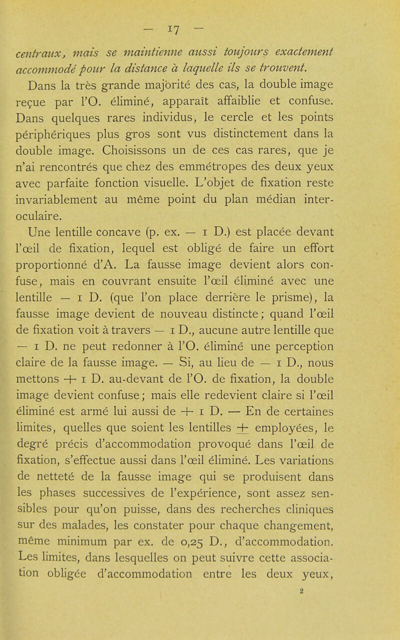 centraux, mais se maintienne aussi toujours exactement accommodé pour la distance à laquelle ils se trouvent. Dans la très grande majorité des cas, la double image reçue par l'O. éliminé, apparaît affaiblie et confuse. Dans quelques rares individus, le cercle et les points périphériques plus gros sont vus distinctement dans la double image. Choisissons un de ces cas rares, que je n'ai rencontrés que chez des emmétropes des deux yeux avec parfaite fonction visuelle. L'objet de fixation reste invariablement au même point du plan médian inter- oculaire. Une lentille concave (p. ex. — i D.) est placée devant l'œil de fixation, lequel est obligé de faire un effort proportionné d'A. La fausse image devient alors con- fuse, mais en couvrant ensuite l'œil éliminé avec une lentille — i D. (que l'on place derrière le prisme), la fausse image devient de nouveau distincte; quand l'œil de fixation voit à travers — i D., aucune autre lentille que — i D. ne peut redonner à l'O. éliminé une perception claire de la fausse image. — Si, au lieu de — i D., nous mettons + iD. au-devant de l'O. de fixation, la double image devient confuse; mais elle redevient claire si l'œil éliminé est armé lui aussi de + i D. — En de certaines limites, quelles que soient les lentilles + employées, le degré précis d'accommodation provoqué dans l'œil de fixation, s'effectue aussi dans l'œil éliminé. Les variations de netteté de la fausse image qui se produisent dans les phases successives de l'expérience, sont assez sen- sibles pour qu'on puisse, dans des recherches cliniques sur des malades, les constater pour chaque changement, même minimum par ex. de 0,25 D., d'accommodation. Les limites, dans lesquelles on peut suivre cette associa- tion obligée d'accommodation entre les deux yeux, 2