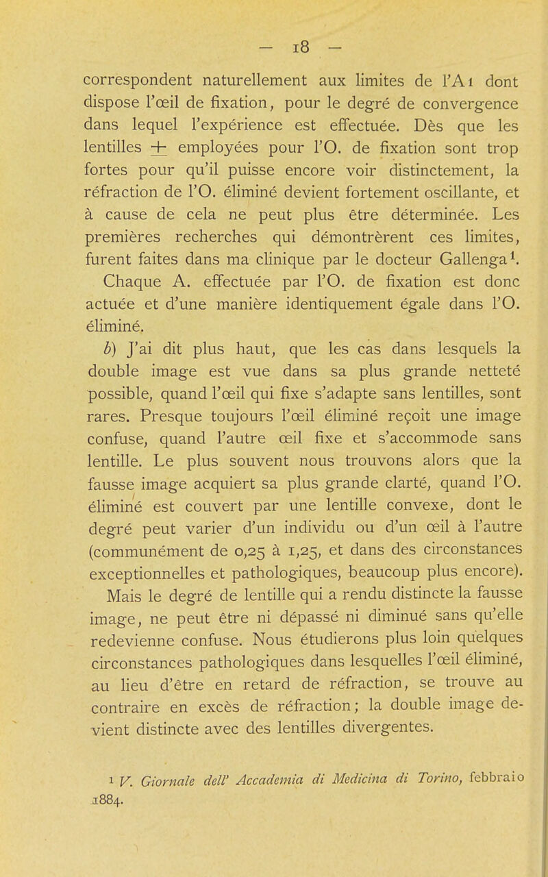 correspondent naturellement aux limites de l'Ai dont dispose l'œil de fixation, pour le degré de convergence dans lequel l'expérience est effectuée. Dès que les lentilles Hh employées pour l'O. de fixation sont trop fortes pour qu'il puisse encore voir distinctement, la réfraction de l'O. éliminé devient fortement oscillante, et à cause de cela ne peut plus être déterminée. Les premières recherches qui démontrèrent ces limites, furent faites dans ma clinique par le docteur Gallenga1. Chaque A. effectuée par l'O. de fixation est donc actuée et d'une manière identiquement égale dans l'O. éliminé. b) J'ai dit plus haut, que les cas dans lesquels la double image est vue dans sa plus grande netteté possible, quand l'œil qui fixe s'adapte sans lentilles, sont rares. Presque toujours l'œil éliminé reçoit une image confuse, quand l'autre œil fixe et s'accommode sans lentille. Le plus souvent nous trouvons alors que la fausse image acquiert sa plus grande clarté, quand l'O. éliminé est couvert par une lentille convexe, dont le degré peut varier d'un individu ou d'un œil à l'autre (communément de 0,25 à 1,25, et dans des circonstances exceptionnelles et pathologiques, beaucoup plus encore). Mais le degré de lentille qui a rendu distincte la fausse image, ne peut être ni dépassé ni diminué sans qu'elle redevienne confuse. Nous étudierons plus loin quelques circonstances pathologiques dans lesquelles l'œil éliminé, au lieu d'être en retard de réfraction, se trouve au contraire en excès de réfraction; la double image de- vient distincte avec des lentilles divergentes. 1 V. Giornale dell' Accademia di Medicina di Torino, febbraio 1884.
