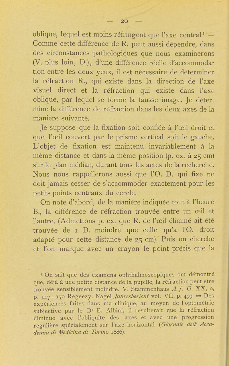 oblique, lequel est moins réfringent que l'axe central1 — Comme cette différence de R. peut aussi dépendre, dans des circonstances pathologiques que nous examinerons (V. plus loin, D.), d'une différence réelle d'accommoda- tion entre les deux yeux, il est nécessaire de déterminer la réfraction R., qui existe dans la direction de l'axe visuel direct et la réfraction qui existe dans l'axe oblique, par lequel se forme la fausse image. Je déter- mine la différence de réfraction dans les deux axes de la manière suivante. Je suppose que la fixation soit confiée à l'œil droit et que l'œil couvert par le prisme vertical soit le gauche. L'objet de fixation est maintenu invariablement à la même distance et dans la même position (p. ex. à 25 cm) sur le plan médian, durant tous les actes de la recherche. Nous nous rappellerons aussi que l'O. D. qui fixe ne doit jamais cesser de s'accommoder exactement pour les petits points centraux du cercle. On note d'abord, de la manière indiquée tout à l'heure B., la différence de réfraction trouvée entre un œil et l'autre. (Admettons p. ex. que R. de l'œil éliminé ait été trouvée de 1 D. moindre que celle qu'a l'O. droit adapté pour cette distance de 25 cm). Puis on cherche et l'on marque avec un crayon le point précis que la 1 On sait que des examens ophthalmoscopiques ont démontré que, déjà à une petite distance de la pupille, la réfraction peut être trouvée sensiblement moindre. V. Stammenhaus A.f. O. XX, 2, p. 147—170 Regeezy. Nagel Jahresbericht vol. VII. p. 499. = Des expériences faites dans ma clinique, au moyen de l'optométrie subjective par le Dr E. Albini, il résulterait que la réfraction diminue avec l'obliquité des axes et avec une progression régulière spécialement sur Taxe horizontal (Ciorna/c dcll' Acca- demict di Medicina di Torino 1886).