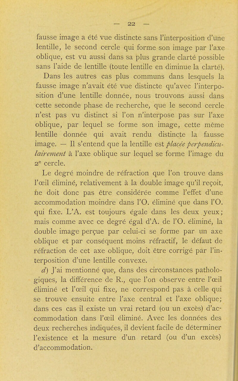 fausse image a été vue distincte sans l'interposition d'une lentille, le second cercle qui forme son image par l'axe oblique, est vu aussi dans sa plus grande clarté possible sans l'aide de lentille (toute lentille en diminue la clarté). Dans les autres cas plus communs dans lesquels la fausse image n'avait été vue distincte qu'avec l'interpo- sition d'une lentille donnée, nous trouvons aussi dans cette seconde phase de recherche, que le second cercle n'est pas vu distinct si l'on n'interpose pas sur l'axe oblique, par lequel se forme son image, cette même lentille donnée qui avait rendu distincte la fausse image. — Il s'entend que la lentille est placée perpendicu- lairement à l'axe oblique sur lequel se forme l'image du 2e cercle. Le degré moindre de réfraction que l'on trouve dans l'œil éliminé, relativement à la double image qu'il reçoit, ne doit donc pas être considérée comme l'effet d'une accommodation moindre dans l'O. éliminé que dans l'O. qui fixe. L'A. est toujours égale dans les deux yeux; mais comme avec ce degré égal d'A. de l'O. éliminé, la double image perçue par celui-ci se forme par un axe oblique et par conséquent moins réfractif, le défaut de réfraction de cet axe oblique, doit être corrigé par l'in- terposition d'une lentille convexe. d) J'ai mentionné que, dans des circonstances patholo- giques, la différence de R., que l'on observe entre l'œil éliminé et l'œil qui fixe, ne correspond pas à celle qui se trouve ensuite entre l'axe central et l'axe oblique; dans ces cas il existe un vrai retard (ou un excès) d'ac- commodation dans l'œil éliminé. Avec les données des deux recherches indiquées, il devient facile de déterminer l'existence et la mesure d'un retard (ou d'un excès) d'accommodation.