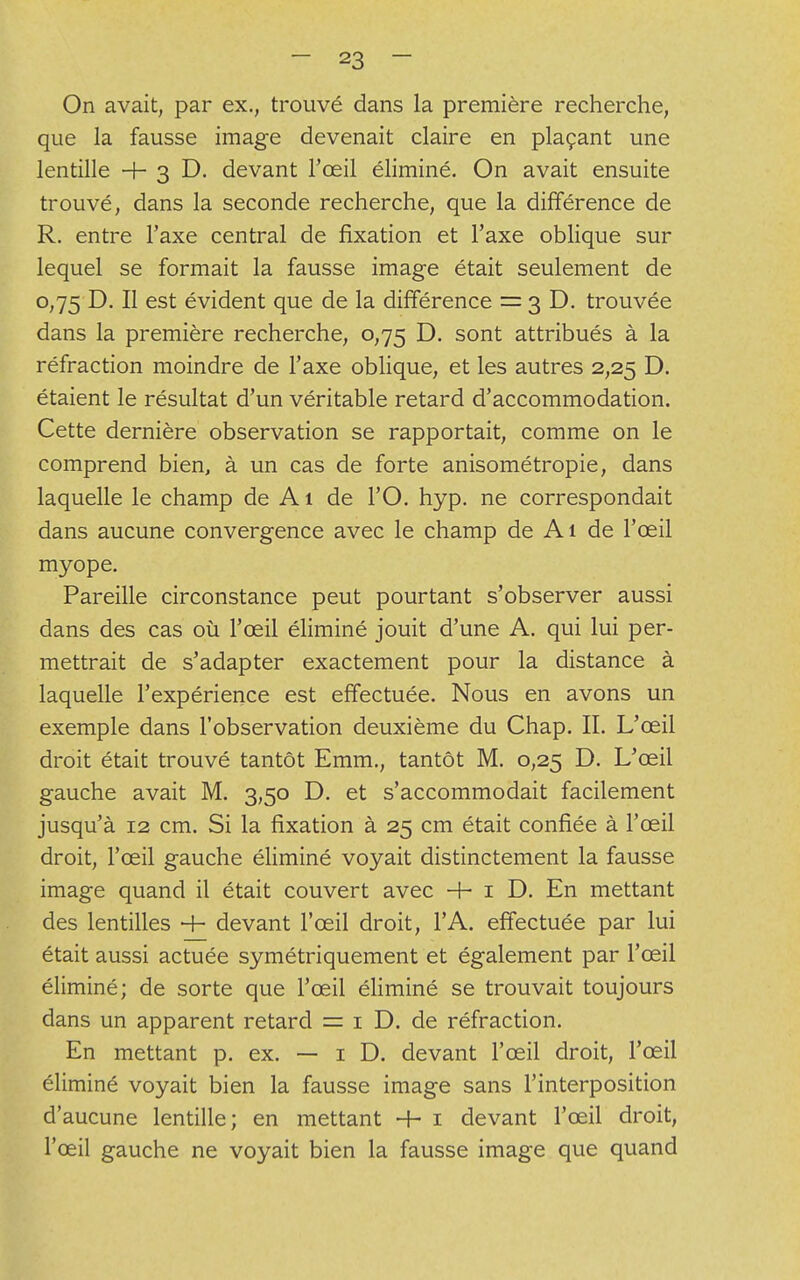 On avait, par ex., trouvé dans la première recherche, que la fausse image devenait claire en plaçant une lentille -f- 3 D. devant l'œil éliminé. On avait ensuite trouvé, dans la seconde recherche, que la différence de R. entre l'axe central de fixation et l'axe oblique sur lequel se formait la fausse image était seulement de 0,75 D. Il est évident que de la différence = 3 D. trouvée dans la première recherche, 0,75 D. sont attribués à la réfraction moindre de l'axe oblique, et les autres 2,25 D. étaient le résultat d'un véritable retard d'accommodation. Cette dernière observation se rapportait, comme on le comprend bien, à un cas de forte anisométropie, dans laquelle le champ de A1 de l'O. hyp. ne correspondait dans aucune convergence avec le champ de Ai de l'œil myope. Pareille circonstance peut pourtant s'observer aussi dans des cas où l'œil éliminé jouit d'une A. qui lui per- mettrait de s'adapter exactement pour la distance à laquelle l'expérience est effectuée. Nous en avons un exemple dans l'observation deuxième du Chap. II. L'œil droit était trouvé tantôt Emm., tantôt M. 0,25 D. L'œil gauche avait M. 3,50 D. et s'accommodait facilement jusqu'à 12 cm. Si la fixation à 25 cm était confiée à l'œil droit, l'œil gauche éliminé voyait distinctement la fausse image quand il était couvert avec H- 1 D. En mettant des lentilles + devant l'œil droit, l'A. effectuée par lui était aussi actuée symétriquement et également par l'œil éliminé; de sorte que l'œil éliminé se trouvait toujours dans un apparent retard = 1 D. de réfraction. En mettant p. ex. — 1 D. devant l'œil droit, l'œil éliminé voyait bien la fausse image sans l'interposition d'aucune lentille; en mettant -h 1 devant l'œil droit, l'œil gauche ne voyait bien la fausse image que quand
