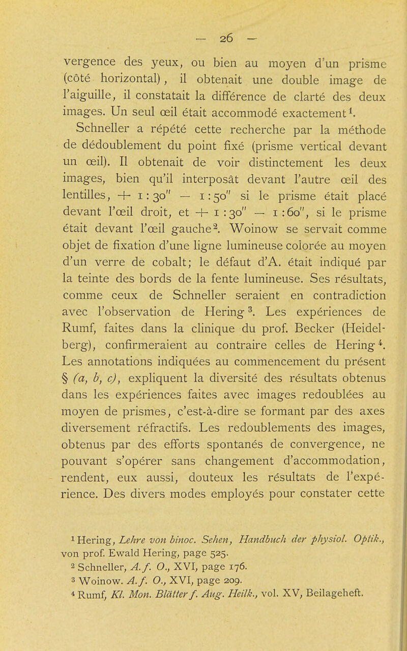 vergence des yeux, ou bien au moyen d'un prisme (côté horizontal), il obtenait une double image de l'aiguille, il constatait la différence de clarté des deux images. Un seul œil était accommodé exactementl. Schneller a répété cette recherche par la méthode de dédoublement du point fixé (prisme vertical devant un œil). Il obtenait de voir distinctement les deux images, bien qu'il interposât devant l'autre œil des lentilles, + 1:30 — 1:50 si le prisme était placé devant l'œil droit, et -h 1 :3o — 1 :6o, si le prisme était devant l'œil gauche2. Woinow se servait comme objet de fixation d'une ligne lumineuse colorée au moyen d'un verre de cobalt; le défaut d'A. était indiqué par la teinte des bords de la fente lumineuse. Ses résultats, comme ceux de Schneller seraient en contradiction avec l'observation de Hering3. Les expériences de Rumf, faites dans la clinique du prof. Becker (Heidel- berg), confirmeraient au contraire celles de Hering4. Les annotations indiquées au commencement du présent § (a, b, c), expliquent la diversité des résultats obtenus dans les expériences faites avec images redoublées au moyen de prismes, c'est-à-dire se formant par des axes diversement réfractifs. Les redoublements des images, obtenus par des efforts spontanés de convergence, ne pouvant s'opérer sans changement d'accommodation, rendent, eux aussi, douteux les résultats de l'expé- rience. Des divers modes employés pour constater cette 1 Hering, Lehre von binoc. Sehen, Handbuch der physiol. Optik., von prof. Ewald Hering, page 525. 2 Schneller, A.f. O., XVI, page 176. 3 Woinow. A.f. O., XVI, page 209. * Rumf, Kl. Mon. Blatterf. Aug. Heilk., vol. XV, Beilageheft.