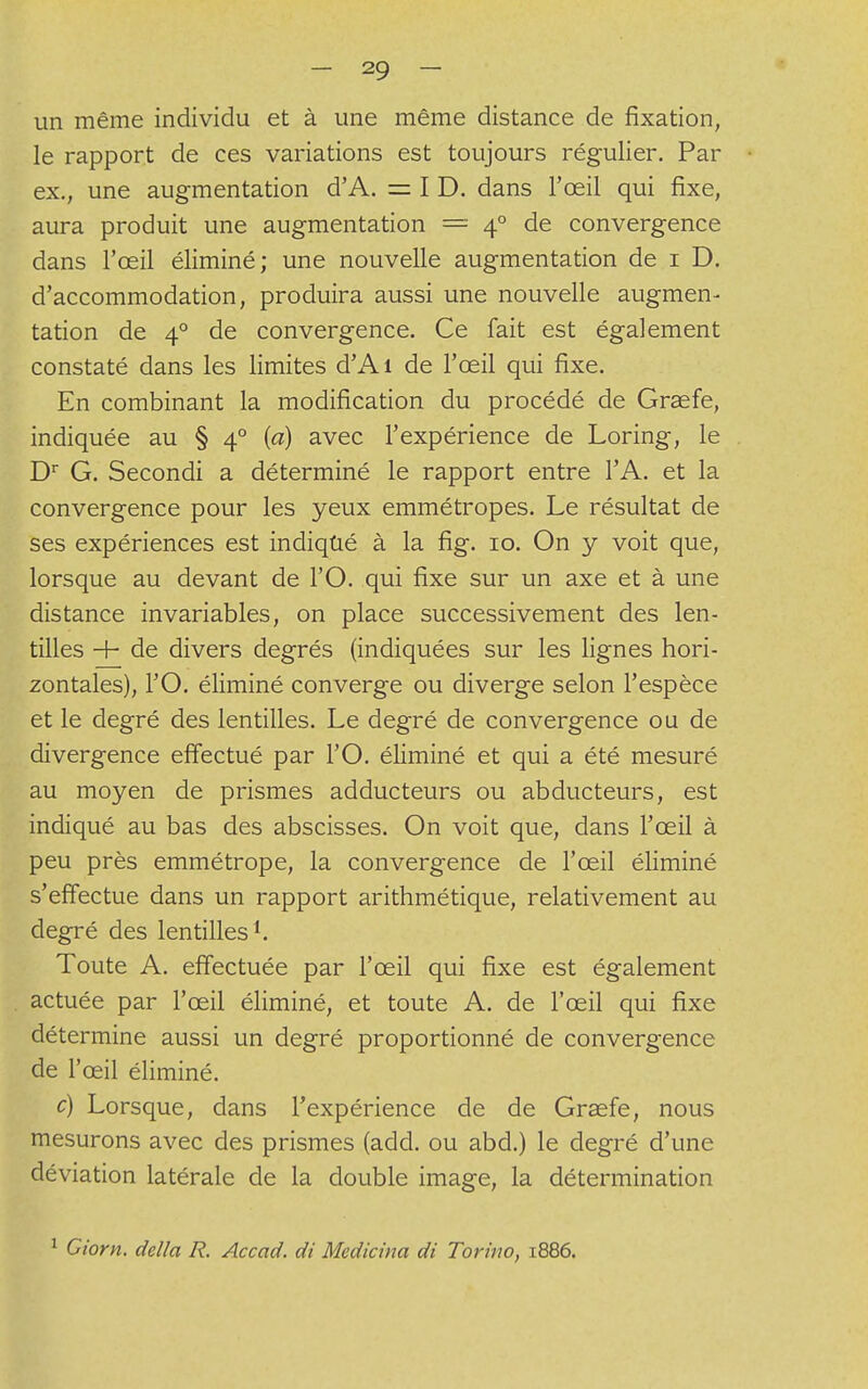 un même individu et à une même distance de fixation, le rapport de ces variations est toujours régulier. Par ex., une augmentation d'A. = I D. dans l'œil qui fixe, aura produit une augmentation = 40 de convergence dans l'œil éliminé; une nouvelle augmentation de 1 D. d'accommodation, produira aussi une nouvelle augmen- tation de 40 de convergence. Ce fait est également constaté dans les limites d'Aï de l'œil qui fixe. En combinant la modification du procédé de Graefe, indiquée au § 40 {a) avec l'expérience de Loring, le Dr G. Secondi a déterminé le rapport entre l'A. et la convergence pour les yeux emmétropes. Le résultat de ses expériences est indiqué à la fig. 10. On y voit que, lorsque au devant de l'O. qui fixe sur un axe et à une distance invariables, on place successivement des len- tilles + de divers degrés (indiquées sur les lignes hori- zontales), l'O. éliminé converge ou diverge selon l'espèce et le degré des lentilles. Le degré de convergence ou de divergence effectué par l'O. éliminé et qui a été mesuré au moyen de prismes adducteurs ou abducteurs, est indiqué au bas des abscisses. On voit que, dans l'œil à peu près emmétrope, la convergence de l'œil éliminé s'effectue dans un rapport arithmétique, relativement au degré des lentilles1. Toute A. effectuée par l'œil qui fixe est également actuée par l'œil éliminé, et toute A. de l'œil qui fixe détermine aussi un degré proportionné de convergence de l'œil éliminé. c) Lorsque, dans l'expérience de de Graefe, nous mesurons avec des prismes (add. ou abd.) le degré d'une déviation latérale de la double image, la détermination 1 Giorn. délia R. Accad. di Mcdicina di Ton'110, 1886.