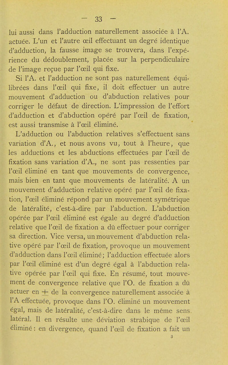 lui aussi dans l'adduction naturellement associée à l'A. actuée. L'un et l'autre œil effectuant un degré identique d'adduction, la fausse image se trouvera, dans l'expé- rience du dédoublement, placée sur la perpendiculaire de l'image reçue par l'œil qui fixe. Si l'A. et l'adduction ne sont pas naturellement équi- librées dans l'œil qui fixe, il doit effectuer un autre mouvement d'adduction ou d'abduction relatives pour corriger le défaut de direction. L'impression de l'effort d'adduction et d'abduction opéré par l'œil de fixation, est aussi transmise à l'œil éliminé. L'adduction ou l'abduction relatives s'effectuent sans variation d'A., et nous avons vu, tout à l'heure, que les adductions et les abductions effectuées par l'œil de fixation sans variation d'A., ne sont pas ressenties par l'œil éliminé en tant que mouvements de convergence, mais bien en tant que mouvements de latéralité. A un mouvement d'adduction relative opéré par l'œil de fixa- tion, l'œil éliminé répond par un mouvement symétrique de latéralité, c'est-à-dire par l'abduction. L'abduction opérée par l'œil éliminé est égale au degré d'adduction relative que l'œil de fixation a dû effectuer pour corriger sa direction. Vice versa, un mouvement d'abduction rela- tive opéré par l'œil de fixation, provoque un mouvement d'adduction dans l'œil éliminé; l'adduction effectuée alors par l'œil éliminé est d'un degré égal à l'abduction rela- tive opérée par l'œil qui fixe. En résumé, tout mouve- ment de convergence relative que l'O. de fixation a dû actuer en + de la convergence naturellement associée à l'A effectuée, provoque dans l'O. éliminé un mouvement égal, mais de latéralité, c'est-à-dire dans le même sens, latéral. Il en résulte une déviation strabique de l'œil éliminé : en divergence, quand l'œil de fixation a fait un 3