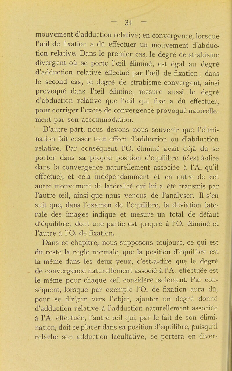 mouvement d'adduction relative; en convergence, lorsque l'œil de fixation a dû effectuer un mouvement d'abduc- tion relative. Dans le premier cas, le degré de strabisme divergent où se porte l'œil éliminé, est égal au degré d'adduction relative effectué par l'œil de fixation; dans le second cas, le degré de strabisme convergent, ainsi provoqué dans l'œil éliminé, mesure aussi le degré d'abduction relative que l'œil qui fixe a dû effectuer, pour corriger l'excès de convergence provoqué naturelle- ment par son accommodation. D'autre part, nous devons nous souvenir que l'élimi- nation fait cesser tout effort d'adduction ou d'abduction relative. Par conséquent l'O. éliminé avait déjà dû se porter dans sa propre position d'équilibre (c'est-à-dire dans la convergence naturellement associée à l'A. qu'il effectue), et cela indépendamment et en outre de cet autre mouvement de latéralité qui lui a été transmis par l'autre œil, ainsi que nous venons de l'analyser. Il s'en suit que, dans l'examen de l'équilibre, la déviation laté- rale des images indique et mesure un total de défaut d'équilibre, dont une partie est propre à l'O. éliminé et l'autre à l'O. de fixation. Dans ce chapitre, nous supposons toujours, ce qui est du reste la règle normale, que la position d'équilibre est la même dans les deux yeux, c'est-à-dire que le degré de convergence naturellement associé à l'A. effectuée est le même pour chaque œil considéré isolément. Par con- séquent, lorsque par exemple l'O. de fixation aura dû, pour se diriger vers l'objet, ajouter un degré donné d'adduction relative à l'adduction naturellement associée à l'A. effectuée, l'autre œil qui, par le fait de son élimi- nation, doit se placer dans sa position d'équilibre, puisqu'il relâche son adduction facultative, se portera en diver-