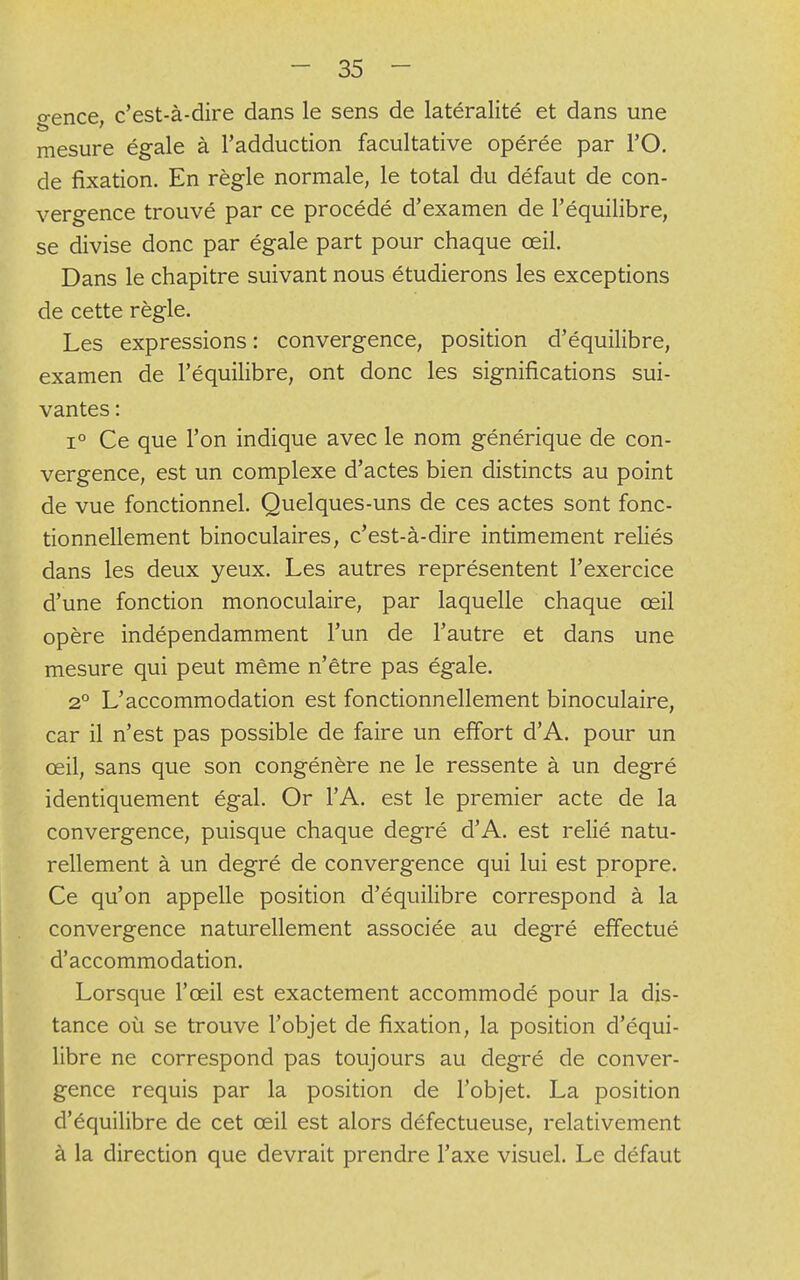 o-ence c'est-à-dire dans le sens de latéralité et dans une mesure égale à l'adduction facultative opérée par l'O. de fixation. En règle normale, le total du défaut de con- vergence trouvé par ce procédé d'examen de l'équilibre, se divise donc par égale part pour chaque œil. Dans le chapitre suivant nous étudierons les exceptions de cette règle. Les expressions: convergence, position d'équilibre, examen de l'équilibre, ont donc les significations sui- vantes : i° Ce que l'on indique avec le nom générique de con- vergence, est un complexe d'actes bien distincts au point de vue fonctionnel. Quelques-uns de ces actes sont fonc- tionnellement binoculaires, c'est-à-dire intimement reliés dans les deux yeux. Les autres représentent l'exercice d'une fonction monoculaire, par laquelle chaque œil opère indépendamment l'un de l'autre et dans une mesure qui peut même n'être pas égale. 20 L'accommodation est fonctionnellement binoculaire, car il n'est pas possible de faire un effort d'A. pour un œil, sans que son congénère ne le ressente à un degré identiquement égal. Or l'A. est le premier acte de la convergence, puisque chaque degré d'A. est relié natu- rellement à un degré de convergence qui lui est propre. Ce qu'on appelle position d'équilibre correspond à la convergence naturellement associée au degré effectué d'accommodation. Lorsque l'œil est exactement accommodé pour la dis- tance où se trouve l'objet de fixation, la position d'équi- libre ne correspond pas toujours au degré de conver- gence requis par la position de l'objet. La position d'équilibre de cet œil est alors défectueuse, relativement à la direction que devrait prendre l'axe visuel. Le défaut