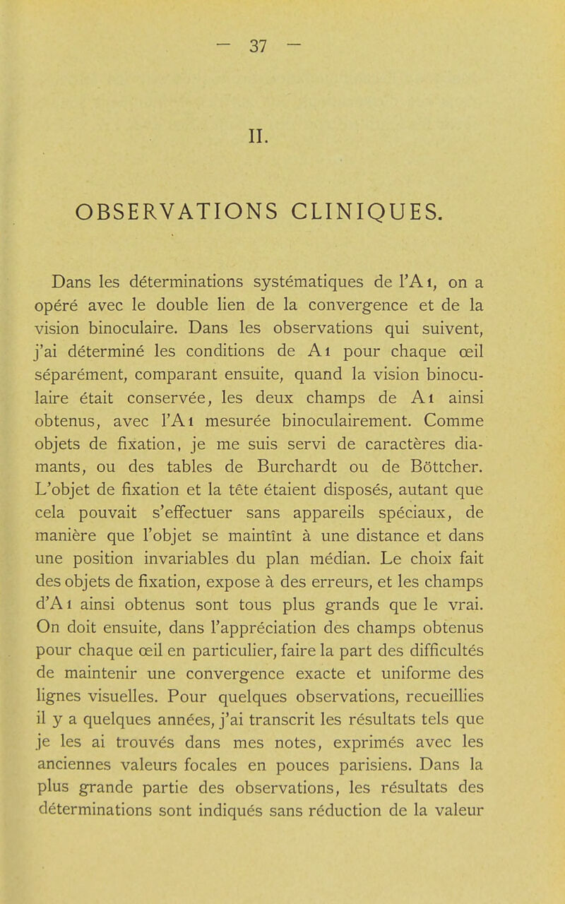 II. OBSERVATIONS CLINIQUES. Dans les déterminations systématiques de l'Ai, on a opéré avec le double lien de la convergence et de la vision binoculaire. Dans les observations qui suivent, j'ai déterminé les conditions de Ai pour chaque œil séparément, comparant ensuite, quand la vision binocu- laire était conservée, les deux champs de Ai ainsi obtenus, avec l'Ai mesurée binoculairement. Comme objets de fixation, je me suis servi de caractères dia- mants, ou des tables de Burchardt ou de Bôttcher. L'objet de fixation et la tête étaient disposés, autant que cela pouvait s'effectuer sans appareils spéciaux, de manière que l'objet se maintînt à une distance et dans une position invariables du plan médian. Le choix fait des objets de fixation, expose à des erreurs, et les champs d'A 1 ainsi obtenus sont tous plus grands que le vrai. On doit ensuite, dans l'appréciation des champs obtenus pour chaque œil en particulier, faire la part des difficultés de maintenir une convergence exacte et uniforme des lignes visuelles. Pour quelques observations, recueillies il y a quelques années, j'ai transcrit les résultats tels que je les ai trouvés dans mes notes, exprimés avec les anciennes valeurs focales en pouces parisiens. Dans la plus grande partie des observations, les résultats des déterminations sont indiqués sans réduction de la valeur