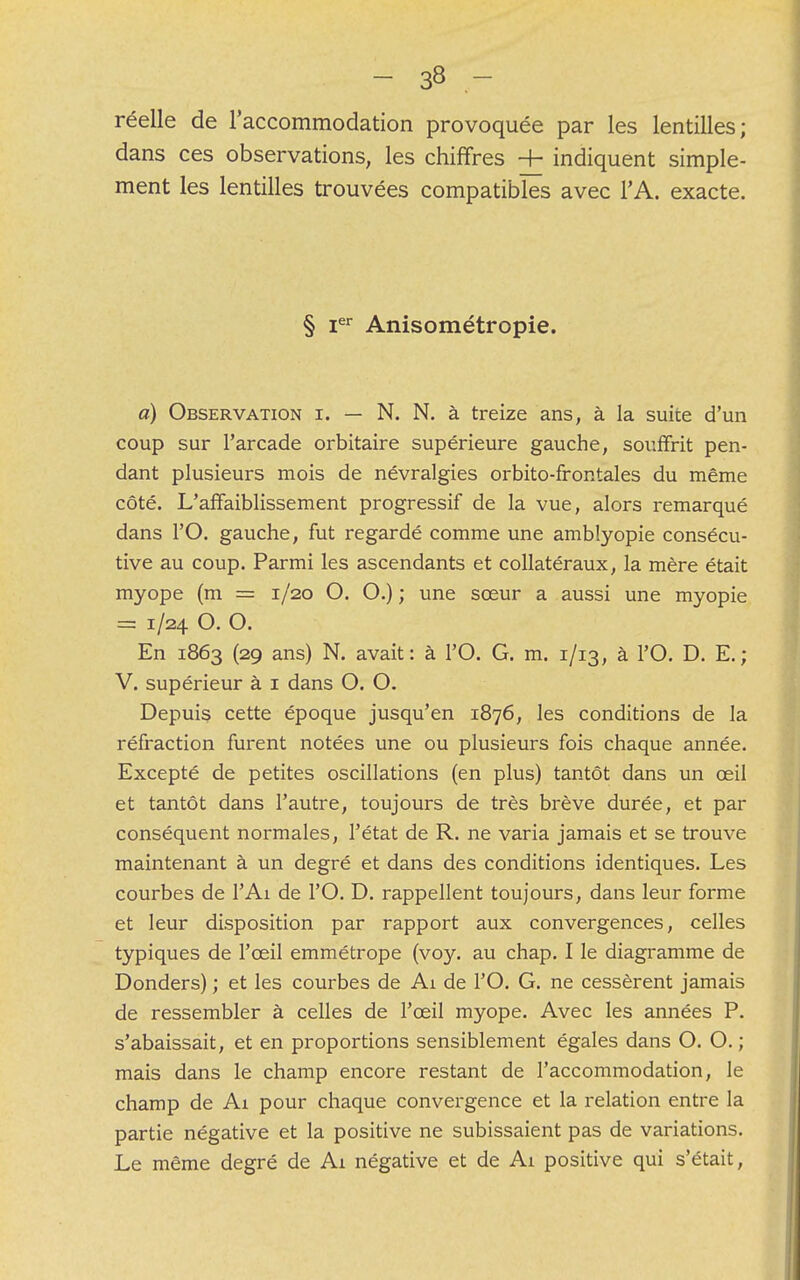 réelle de l'accommodation provoquée par les lentilles; dans ces observations, les chiffres -h indiquent simple- ment les lentilles trouvées compatibles avec l'A. exacte. § Ier Anisométropie. a) Observation i. — N. N. à treize ans, à la suite d'un coup sur l'arcade orbitaire supérieure gauche, souffrit pen- dant plusieurs mois de névralgies orbito-frontales du même côté. L'affaiblissement progressif de la vue, alors remarqué dans PO. gauche, fut regardé comme une amblyopie consécu- tive au coup. Parmi les ascendants et collatéraux, la mère était myope (m == 1/20 O. O.) ; une sœur a aussi une myopie = 1/24 O. O. En 1863 (29 ans) N. avait: à l'O. G. m. 1/13, à PO. D. E.; V. supérieur à 1 dans O. O. Depuis cette époque jusqu'en 1876, les conditions de la réfraction furent notées une ou plusieurs fois chaque année. Excepté de petites oscillations (en plus) tantôt dans un œil et tantôt dans l'autre, toujours de très brève durée, et par conséquent normales, l'état de R. ne varia jamais et se trouve maintenant à un degré et dans des conditions identiques. Les courbes de l'Ai de l'O. D. rappellent toujours, dans leur forme et leur disposition par rapport aux convergences, celles typiques de l'œil emmétrope (voy. au chap. I le diagramme de Donders) ; et les courbes de Ai de l'O. G. ne cessèrent jamais de ressembler à celles de l'œil myope. Avec les années P. s'abaissait, et en proportions sensiblement égales dans O. O. ; mais dans le champ encore restant de l'accommodation, le champ de Ai pour chaque convergence et la relation entre la partie négative et la positive ne subissaient pas de variations. Le même degré de Ai négative et de Ai positive qui s'était,