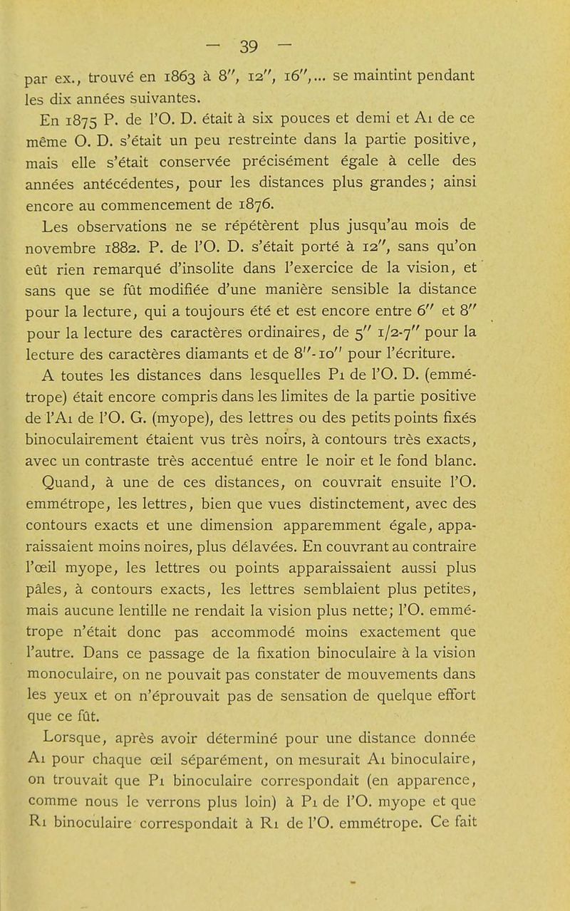 par ex., trouvé en 1863 à 8, 12, 16,.» se maintint pendant les dix années suivantes. En 1875 P. de l'O. D. était à six pouces et demi et Ai de ce même O. D. s'était un peu restreinte dans la partie positive, mais elle s'était conservée précisément égale à celle des années antécédentes, pour les distances plus grandes ; ainsi encore au commencement de 1876. Les observations ne se répétèrent plus jusqu'au mois de novembre 1882. P. de l'O. D. s'était porté à 12, sans qu'on eût rien remarqué d'insolite dans l'exercice de la vision, et sans que se fût modifiée d'une manière sensible la distance pour la lecture, qui a toujours été et est encore entre 6 et 8 pour la lecture des caractères ordinaires, de 5 1/2-7 Pour la lecture des caractères diamants et de 8-10 pour l'écriture. A toutes les distances dans lesquelles Pi de l'O. D. (emmé- trope) était encore compris dans les limites de la partie positive de l'Ai de l'O. G. (myope), des lettres ou des petits points fixés binoculairement étaient vus très noirs, à contours très exacts, avec un contraste très accentué entre le noir et le fond blanc. Quand, à une de ces distances, on couvrait ensuite l'O. emmétrope, les lettres, bien que vues distinctement, avec des contours exacts et une dimension apparemment égale, appa- raissaient moins noires, plus délavées. En couvrant au contraire l'œil myope, les lettres ou points apparaissaient aussi plus pâles, à contours exacts, les lettres semblaient plus petites, mais aucune lentille ne rendait la vision plus nette; l'O. emmé- trope n'était donc pas accommodé moins exactement que l'autre. Dans ce passage de la fixation binoculaire à la vision monoculaire, on ne pouvait pas constater de mouvements dans les yeux et on n'éprouvait pas de sensation de quelque effort que ce fût. Lorsque, après avoir déterminé pour une distance donnée Ai pour chaque ceil séparément, on mesurait Ai binoculaire, on trouvait que Pi binoculaire correspondait (en apparence, comme nous le verrons plus loin) à Pi de l'O. myope et que Ri binoculaire correspondait à Ri de l'O. emmétrope. Ce fait