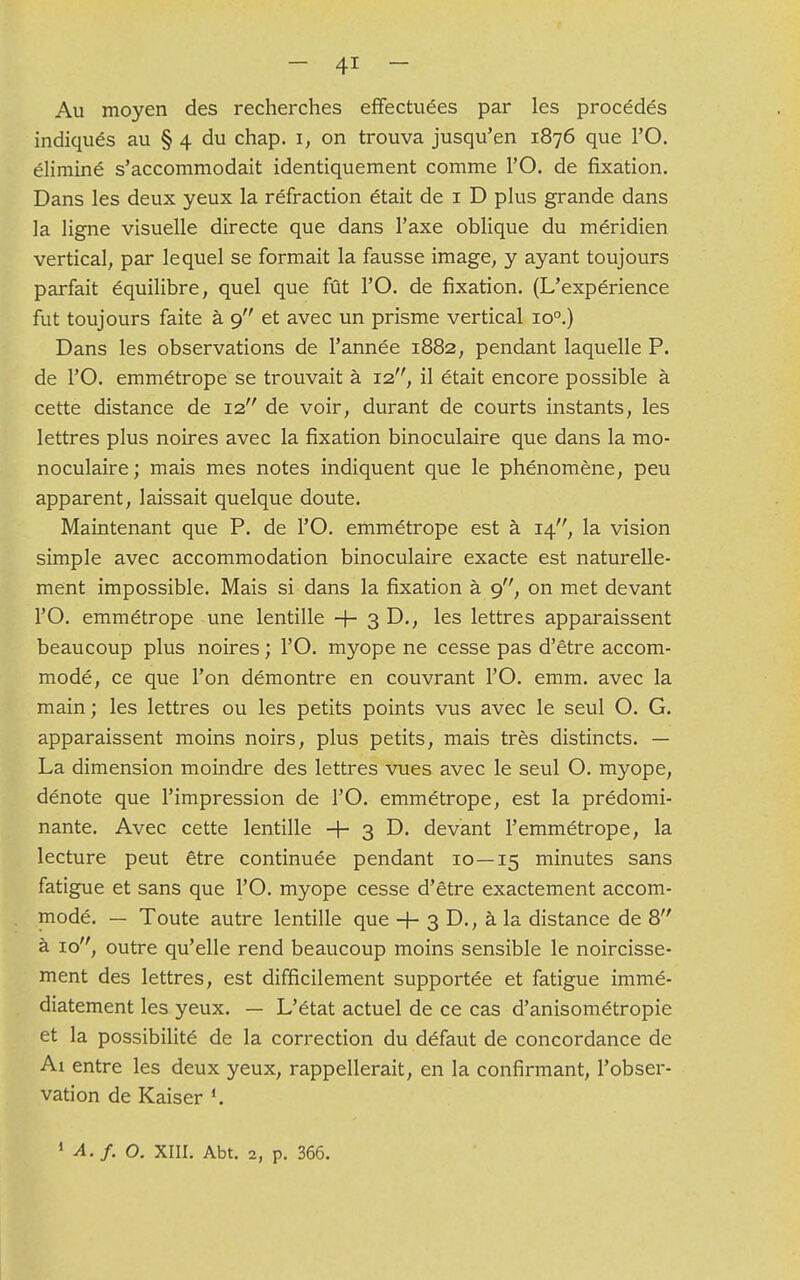 Au moyen des recherches effectuées par les procédés indiqués au § 4 du chap. 1, on trouva jusqu'en 1876 que l'O. éliminé s'accommodait identiquement comme l'O. de fixation. Dans les deux yeux la réfraction était de 1 D plus grande dans la ligne visuelle directe que dans l'axe oblique du méridien vertical, par lequel se formait la fausse image, y ayant toujours parfait équilibre, quel que fût l'O. de fixation. (L'expérience fut toujours faite à 9 et avec un prisme vertical io°.) Dans les observations de l'année 1882, pendant laquelle P. de l'O. emmétrope se trouvait à 12, il était encore possible à cette distance de 12 de voir, durant de courts instants, les lettres plus noires avec la fixation binoculaire que dans la mo- noculaire ; mais mes notes indiquent que le phénomène, peu apparent, laissait quelque doute. Maintenant que P. de l'O. emmétrope est à 14, la vision simple avec accommodation binoculaire exacte est naturelle- ment impossible. Mais si dans la fixation à 9, on met devant l'O. emmétrope une lentille -f- 3 D., les lettres apparaissent beaucoup plus noires ; l'O. myope ne cesse pas d'être accom- modé, ce que l'on démontre en couvrant l'O. emm. avec la main; les lettres ou les petits points vus avec le seul O. G. apparaissent moins noirs, plus petits, mais très distincts. — La dimension moindre des lettres vues avec le seul O. myope, dénote que l'impression de l'O. emmétrope, est la prédomi- nante. Avec cette lentille + 3 D. devant l'emmétrope, la lecture peut être continuée pendant 10—15 minutes sans fatigue et sans que l'O. myope cesse d'être exactement accom- modé. — Toute autre lentille que -f- 3 D., à la distance de 8 à 10, outre qu'elle rend beaucoup moins sensible le noircisse- ment des lettres, est difficilement supportée et fatigue immé- diatement les yeux. — L'état actuel de ce cas d'anisométropie et la possibilité de la correction du défaut de concordance de Ai entre les deux yeux, rappellerait, en la confirmant, l'obser- vation de Kaiser !. 1 A. f. O. XIII. Abt. 2) p. 366.