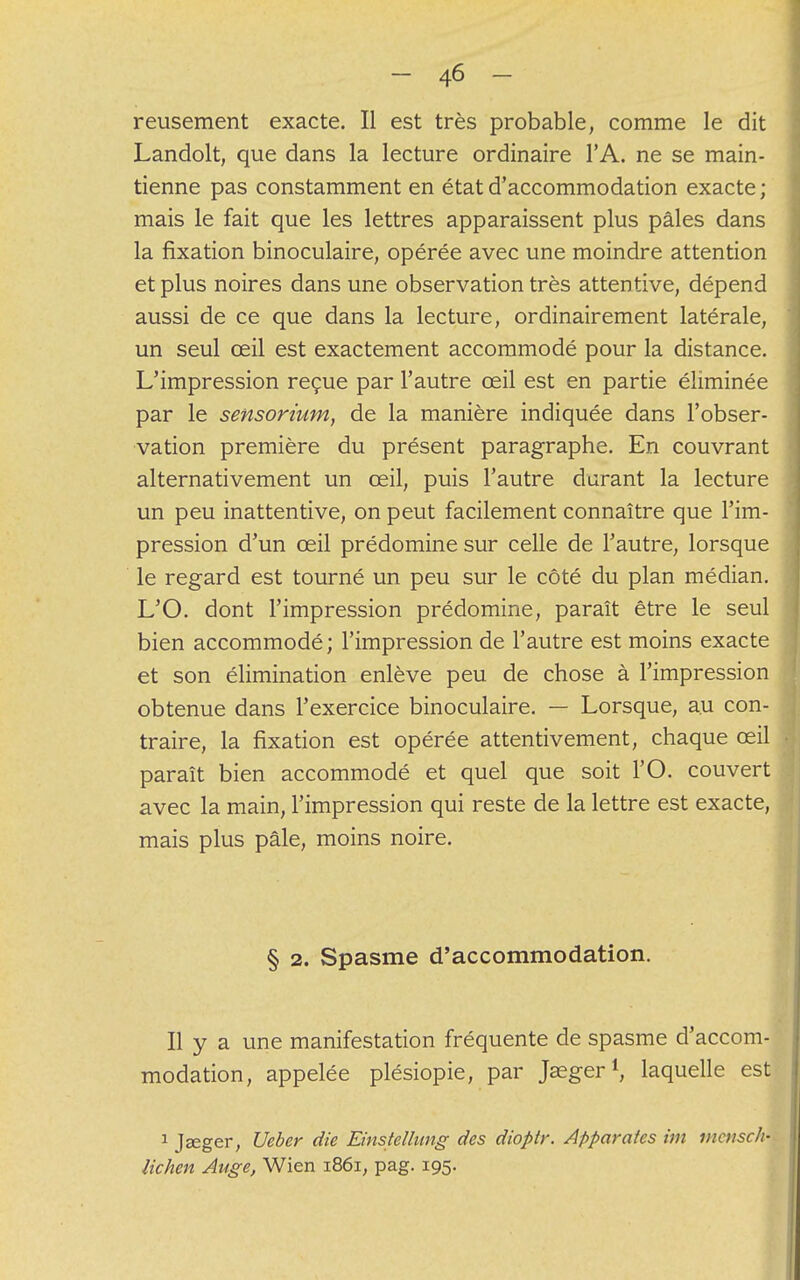 reusement exacte. Il est très probable, comme le dit Landolt, que dans la lecture ordinaire l'A. ne se main- tienne pas constamment en état d'accommodation exacte ; mais le fait que les lettres apparaissent plus pâles dans la fixation binoculaire, opérée avec une moindre attention et plus noires dans une observation très attentive, dépend aussi de ce que dans la lecture, ordinairement latérale, un seul œil est exactement accommodé pour la distance. L'impression reçue par l'autre œil est en partie éliminée par le sensorium, de la manière indiquée dans l'obser- vation première du présent paragraphe. En couvrant alternativement un œil, puis l'autre durant la lecture un peu inattentive, on peut facilement connaître que l'im- pression d'un œil prédomine sur celle de l'autre; lorsque le regard est tourné un peu sur le côté du plan médian. L'O. dont l'impression prédomine, paraît être le seul bien accommodé; l'impression de l'autre est moins exacte et son élimination enlève peu de chose à l'impression obtenue dans l'exercice binoculaire. — Lorsque, au con- traire, la fixation est opérée attentivement, chaque œil paraît bien accommodé et quel que soit l'O. couvert avec la main, l'impression qui reste de la lettre est exacte, mais plus pâle, moins noire. § 2. Spasme d'accommodation. Il y a une manifestation fréquente de spasme d'accom- modation, appelée plésiopie, par Jaeger1, laquelle est 1 Jaeger, Ueber die Einstelhmg des dioptr. Apparatcs im vicnsch- lichen Auge, Wien 1861, pag. 195.