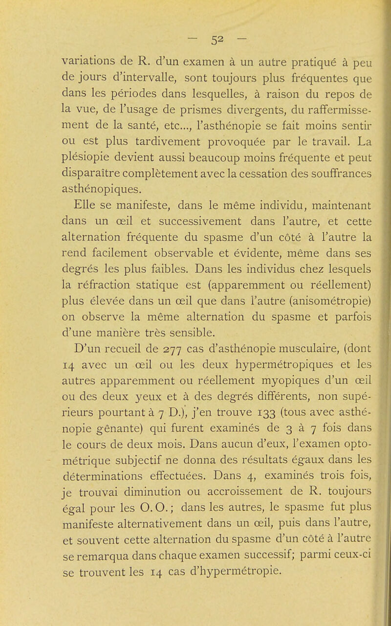 variations de R. d'un examen à un autre pratiqué à peu de jours d'intervalle, sont toujours plus fréquentes que dans les périodes dans lesquelles, à raison du repos de la vue, de l'usage de prismes divergents, du raffermisse- ment de la santé, etc..., l'asthénopie se fait moins sentir ou est plus tardivement provoquée par le travail. La plésiopie devient aussi beaucoup moins fréquente et peut disparaître complètement avec la cessation des souffrances asthénopiques. Elle se manifeste, dans le même individu, maintenant dans un œil et successivement dans l'autre, et cette alternation fréquente du spasme d'un côté à l'autre la rend facilement observable et évidente, même dans ses degrés les plus faibles. Dans les individus chez lesquels la réfraction statique est (apparemment ou réellement) plus élevée dans un œil que dans l'autre (anisométropie) on observe la même alternation du spasme et parfois d'une manière très sensible. D'un recueil de 277 cas d'asthénopie musculaire, (dont 14 avec un œil ou les deux hypermétropiques et les autres apparemment ou réellement myopiques d'un œil ou des deux yeux et à des degrés différents, non supé- rieurs pourtant à 7 D.), j'en trouve 133 (tous avec asthé- nopie gênante) qui furent examinés de 3 à 7 fois dans le cours de deux mois. Dans aucun d'eux, l'examen opto- métrique subjectif ne donna des résultats égaux dans les déterminations effectuées. Dans 4, examinés trois fois, je trouvai diminution ou accroissement de R. toujours égal pour les O. O. ; dans les autres, le spasme fut plus manifeste alternativement dans un œil, puis dans l'autre, et souvent cette alternation du spasme d'un côté à l'autre se remarqua dans chaque examen successif; parmi ceux-ci se trouvent les 14 cas d'hypermétropie.