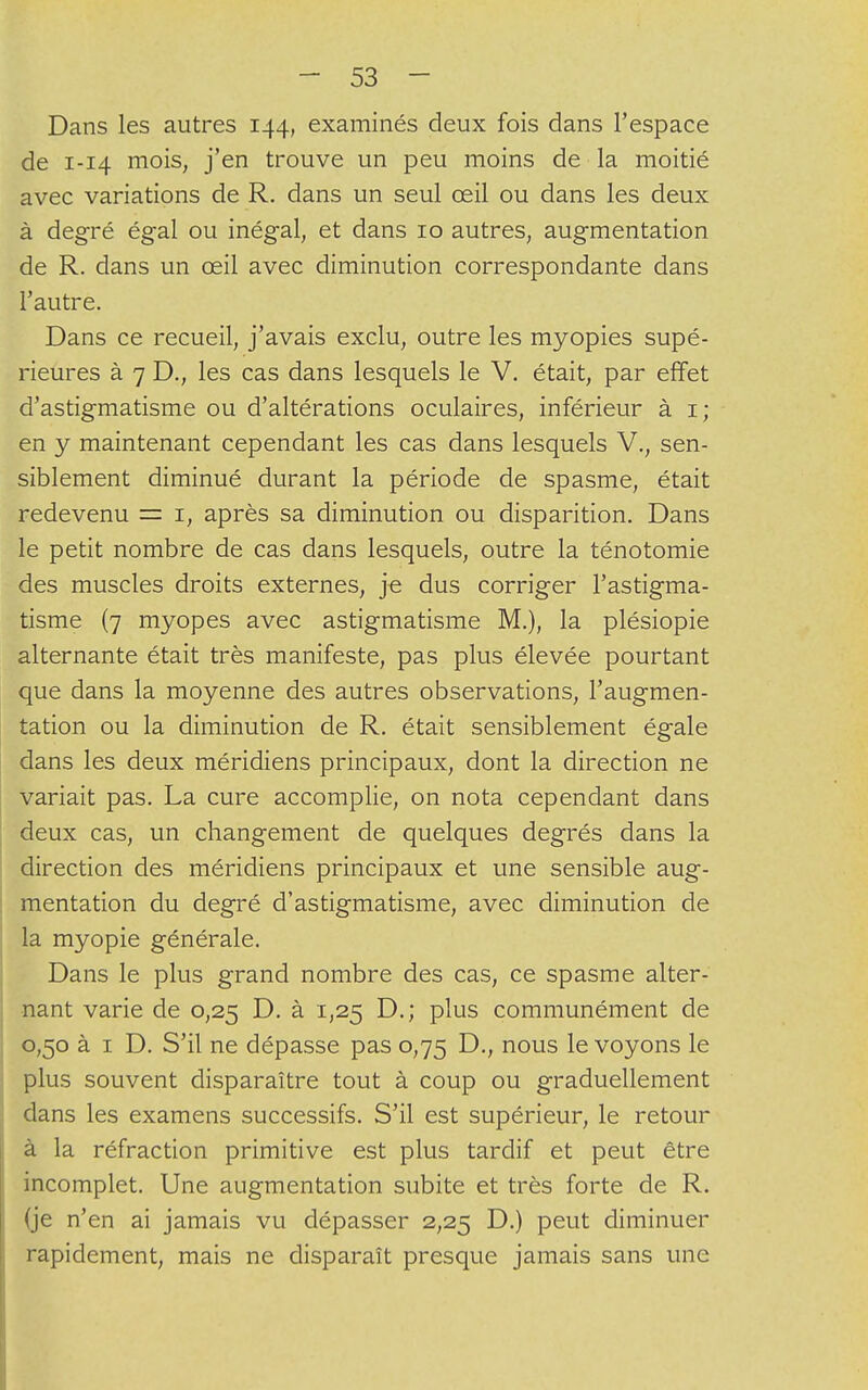 Dans les autres 144, examinés deux fois dans l'espace de 1-14 mois, j'en trouve un peu moins de la moitié avec variations de R. dans un seul œil ou dans les deux à degré égal ou inégal, et dans 10 autres, augmentation de R. dans un œil avec diminution correspondante dans l'autre. Dans ce recueil, j'avais exclu, outre les myopies supé- rieures à 7 D., les cas dans lesquels le V. était, par effet d'astigmatisme ou d'altérations oculaires, inférieur à 1; en y maintenant cependant les cas dans lesquels V., sen- siblement diminué durant la période de spasme, était redevenu = 1, après sa diminution ou disparition. Dans le petit nombre de cas dans lesquels, outre la ténotomie des muscles droits externes, je dus corriger l'astigma- tisme (7 myopes avec astigmatisme M.), la plésiopie alternante était très manifeste, pas plus élevée pourtant que dans la moyenne des autres observations, l'augmen- tation ou la diminution de R. était sensiblement égale dans les deux méridiens principaux, dont la direction ne variait pas. La cure accomplie, on nota cependant dans deux cas, un changement de quelques degrés dans la direction des méridiens principaux et une sensible aug- mentation du degré d'astigmatisme, avec diminution de la myopie générale. Dans le plus grand nombre des cas, ce spasme alter- nant varie de 0,25 D. à 1,25 D.; plus communément de 0,50 à 1 D. S'il ne dépasse pas 0,75 D., nous le voyons le plus souvent disparaître tout à coup ou graduellement dans les examens successifs. S'il est supérieur, le retour à la réfraction primitive est plus tardif et peut être incomplet. Une augmentation subite et très forte de R. (je n'en ai jamais vu dépasser 2,25 D.) peut diminuer rapidement, mais ne disparaît presque jamais sans une