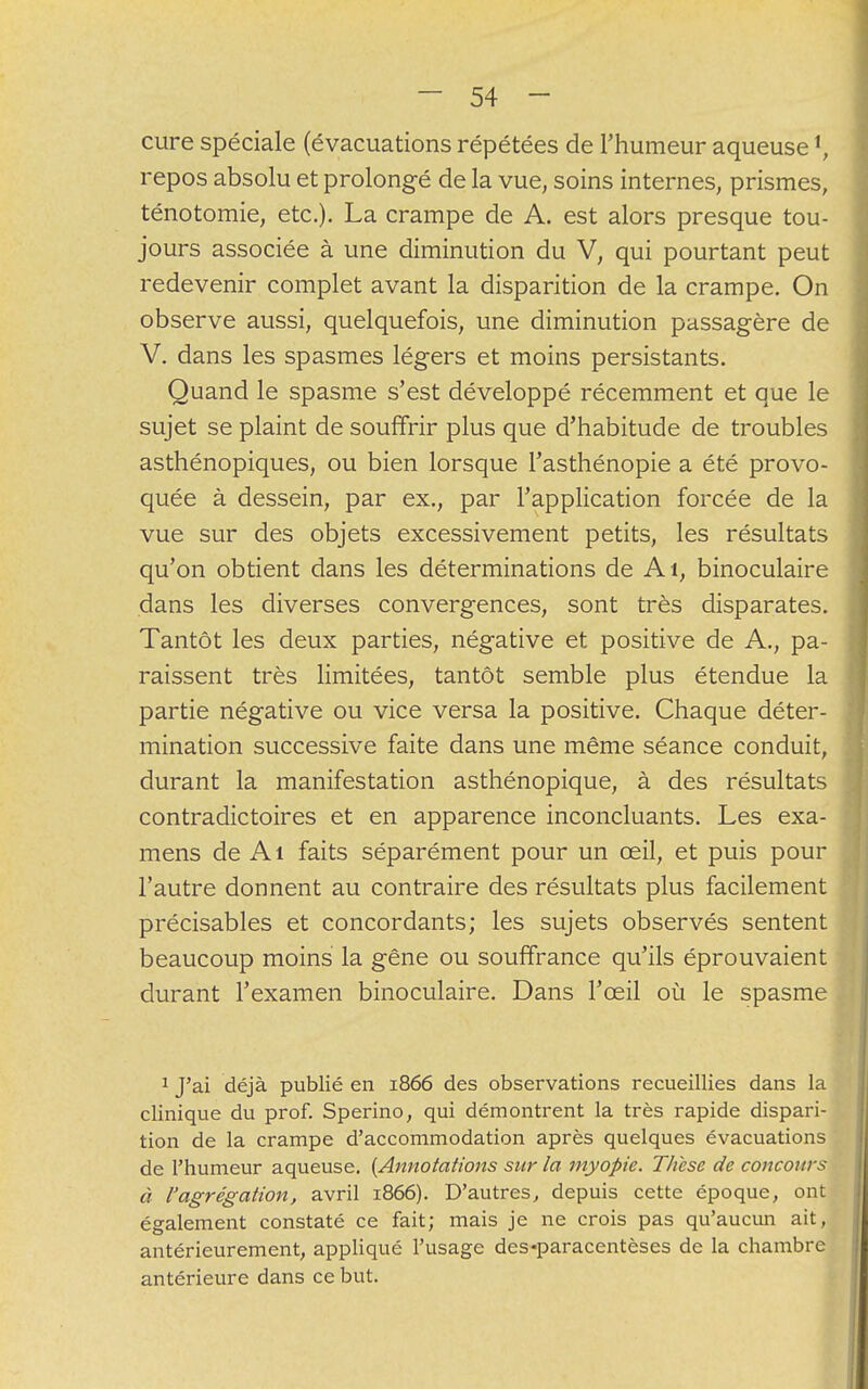 cure spéciale (évacuations répétées de l'humeur aqueusel, repos absolu et prolongé de la vue, soins internes, prismes, ténotomie, etc.). La crampe de A. est alors presque tou- jours associée à une diminution du V, qui pourtant peut redevenir complet avant la disparition de la crampe. On observe aussi, quelquefois, une diminution passagère de V. dans les spasmes légers et moins persistants. Quand le spasme s'est développé récemment et que le sujet se plaint de souffrir plus que d'habitude de troubles asthénopiques, ou bien lorsque l'asthénopie a été provo- quée à dessein, par ex., par l'application forcée de la vue sur des objets excessivement petits, les résultats qu'on obtient dans les déterminations de Ai, binoculaire dans les diverses convergences, sont très disparates. Tantôt les deux parties, négative et positive de A., pa- raissent très limitées, tantôt semble plus étendue la partie négative ou vice versa la positive. Chaque déter- mination successive faite dans une même séance conduit, durant la manifestation asthénopique, à des résultats contradictoires et en apparence inconcluants. Les exa- mens de Ai faits séparément pour un œil, et puis pour l'autre donnent au contraire des résultats plus facilement précisables et concordants; les sujets observés sentent beaucoup moins la gêne ou souffrance qu'ils éprouvaient durant l'examen binoculaire. Dans l'œil où le spasme 1 J'ai déjà publié en 1866 des observations recueillies dans la clinique du prof. Sperino, qui démontrent la très rapide dispari- tion de la crampe d'accommodation après quelques évacuations de l'humeur aqueuse. {Annotations sur la myopie. Thèse de concours à l'agrégation, avril 1866). D'autres, depuis cette époque, ont également constaté ce fait; mais je ne crois pas qu'aucun ait, antérieurement, appliqué l'usage des «paracentèses de la chambre antérieure dans ce but.