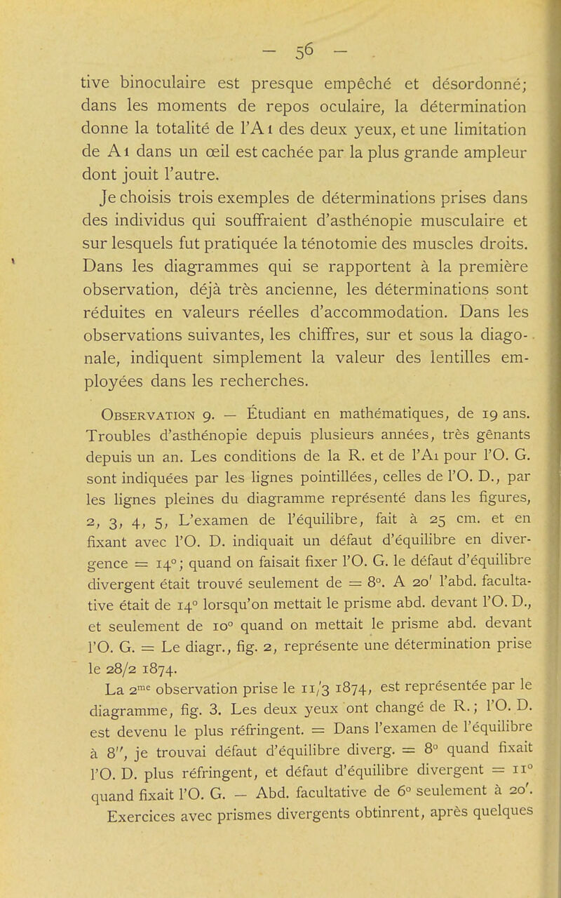 tive binoculaire est presque empêché et désordonné; dans les moments de repos oculaire, la détermination donne la totalité de l'A 1 des deux yeux, et une limitation de Ai dans un œil est cachée par la plus grande ampleur dont jouit l'autre. Je choisis trois exemples de déterminations prises dans des individus qui souffraient d'asthénopie musculaire et sur lesquels fut pratiquée la ténotomie des muscles droits. Dans les diagrammes qui se rapportent à la première observation, déjà très ancienne, les déterminations sont réduites en valeurs réelles d'accommodation. Dans les observations suivantes, les chiffres, sur et sous la diago- nale, indiquent simplement la valeur des lentilles em- ployées dans les recherches. Observation 9. — Étudiant en mathématiques, de 19 ans. Troubles d'asthénopie depuis plusieurs années, très gênants depuis un an. Les conditions de la R. et de l'Ai pour l'O. G. sont indiquées par les lignes pointillées, celles de l'O. D., par les lignes pleines du diagramme représenté dans les figures, 2, 3, 4, 5, L'examen de l'équilibre, fait à 25 cm. et en fixant avec l'O. D. indiquait un défaut d'équilibre en diver- gence = 140; quand on faisait fixer l'O. G. le défaut d'équilibre divergent était trouvé seulement de = 8°. A 20' F abd. faculta- tive était de 140 lorsqu'on mettait le prisme abd. devant l'O. D., et seulement de io° quand on mettait le prisme abd. devant l'O. G. = Le diagr., fig. 2, représente une détermination prise le 28/2 1874. La 2me observation prise le 11/3 1874, est représentée par le diagramme, fig. 3. Les deux yeux ont changé de R.; l'O. D. est devenu le plus réfringent. = Dans l'examen de l'équilibre à 8, je trouvai défaut d'équilibre diverg. = 8° quand fixait l'O. D. plus réfringent, et défaut d'équilibre divergent = n° quand fixait l'O. G. - Abd. facultative de 6° seulement à 20'. Exercices avec prismes divergents obtinrent, après quelques