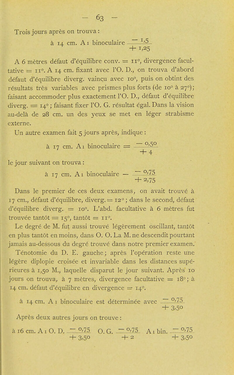 Trois jours après on trouva : à 14 cm. A1 binoculaire A 6 mètres défaut d'équilibre conv. = ii°, divergence facul- tative = A 14 cm. fixant avec l'O. D., on trouva d'abord défaut d'équilibre diverg. vaincu avec io°, puis on obtint des résultats très variables avec prismes plus forts (de io° à 270) ; faisant accommoder plus exactement l'O. D., défaut d'équilibre diverg. = 140 ; faisant fixer l'O. G. résultat égal. Dans la vision au-delà de 28 cm. un des yeux se met en léger strabisme externe. Un autre examen fait 5 jours après, indique : à 17 cm. Ai binoculaire = + 4 le jour suivant on trouva : à 17 cm. Ai binoculaire — + 2,75 Dans le premier de ces deux examens, on avait trouvé à 17 cm., défaut d'équilibre, diverg. = 120 ; dans le second, défaut d'équilibre diverg. = io°. L'abd. facultative à 6 mètres fut trouvée tantôt = 150, tantôt = ii°. Le degré de M. fut aussi trouvé légèrement oscillant, tantôt en plus tantôt en moins, dans O. O. La M. ne descendit pourtant jamais au-dessous du degré trouvé dans notre premier examen.' Ténotomie du D. E. gauche; après l'opération reste une légère diplopie croisée et invariable dans les distances supé- rieures à 1,50 M., laquelle disparut le jour suivant. Après 10 jours on trouva, à 7 mètres, divergence facultative = 180; à 14 cm. défaut d'équilibre en divergence = 140. à 14 cm. A 1 binoculaire est déterminée avec °>7o + 3^5° Après deux autres jours on trouve : à 16 cm. A1 O. D. ~ °'75 o. G. °'75 A1 bin. ~ p'75 + 3;5° +2 + 3>5°